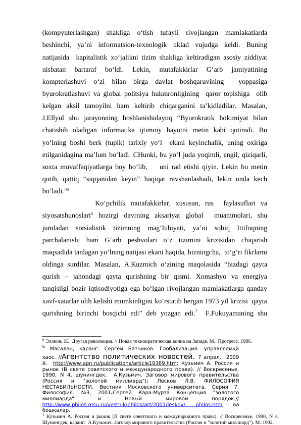 (kompyuterlashgan)  shakliga  o‘tish  tufayli  rivojlangan  mamlakatlarda
beshinchi,  ya’ni  informatsion-texnologik  uklad  vujudga  keldi.  Buning
natijasida  kapitalistik xo‘jalikni tizim shakliga keltiradigan asosiy ziddiyat
nisbatan  bartaraf  bo‘ldi.  Lekin,  mutafakkirlar  G‘arb  jamiyatining
kompterlashuvi  o‘zi  bilan  birga  davlat  boshqaruvining   yoppasiga
byurokratlashuvi va global politsiya hukmronligining  qaror topishiga  olib
kelgan  aksil  tamoyilni  ham  keltirib  chiqarganini  ta’kidladilar.  Masalan,
J.Ellyul  shu  jarayonning  boshlanishidayoq  “Byurokratik  hokimiyat  bilan
chatishib  oladigan  informatika  ijtimoiy  hayotni  metin  kabi  qotiradi.  Bu
yo‘lning boshi  berk (tupik) tarixiy yo‘l  ekani  keyinchalik, uning oxiriga
etilganidagina ma’lum bo‘ladi. CHunki, bu yo‘l juda yoqimli, engil, qiziqarli,
soxta muvaffaqiyatlarga boy bo‘lib,    uni rad etishi qiyin. Lekin bu metin
qotib,  qattiq  “siqqanidan  keyin”  haqiqat  ravshanlashadi,  lekin  unda  kech
bo‘ladi.”5
         Ko‘pchilik  mutafakkirlar,  xususan,  rus   faylasuflari  va
siyosatshunoslari6 hozirgi  davrning  aksariyat  global   muammolari,  shu
jumladan  sotsialistik  tizimning  mag‘lubiyati,  ya’ni  sobiq  Ittifoqning
parchalanishi  ham  G‘arb  peshvolari  o‘z  tizimini  krizisidan  chiqarish
maqsadida tanlagan yo‘lning natijasi ekani haqida, bizningcha,  to‘g‘ri fikrlarni
oldinga surdilar. Masalan,  A.Kuzmich o‘zining maqolasida  “bizdagi qayta
qurish  –  jahondagi  qayta  qurishning  bir  qismi.  Xomashyo  va  energiya
tanqisligi bozir iqtisodiyotiga ega bo‘lgan rivojlangan mamlakatlarga qanday
xavf-xatarlar olib kelishi mumkinligini ko‘rstatib bergan 1973 yil krizisi  qayta
qurishning  birinchi  bosqichi  edi”  deb  yozgan  edi.7  F.Fukuyamaning  shu
5 Эллюль Ж.. Другая революция. // Новая технократическая волна на Западе. М.: Прогресс. 1986.
6 Масалан,  қаранг:  Сергей  Батчиков.  Глобализация:  управляемқй
хаос. //Агентство политических новостей. 7 апрел.   2009
й.  http
 
 ://
  www
 
 . apn
 
 . ru
  /  publications
 
 /  article
 
 19369.
 
 htm
 
 ;  Кузьмич А. Россия и
рынок (В свете советского и международного права). // Воскpесенье,
1990,  N  4,  шунингдек,   А.Кузьмич.  Заговоp  миpового  правительства
(Россия  и  "золотой  миллиард");  Лесков  Л.В. 
ФИЛОСОФИЯ
НЕСТАБИЛЬНОСТИ.
 Вестник  Московского  университета.  Серия  7.
Философия.  №3,  2001.Сергей  Кара-Мурза
 Концепция  "золотого
миллиарда"
 
и
 
Новый
 
мировой
 
порядок.//
http://www.philos.msu.ru/vestnik/philos/art/2001/leskov/
 
philos.htm 
ва
бошқалар.
7 Кузьмич А. Россия и рынок (В свете советского и международного права). // Воскpесенье, 1990, N 4.
Шунингдек, қаранг:  А.Кузьмич. Заговоp миpового правительства (Россия и "золотой миллиард"). М.:1992. 
