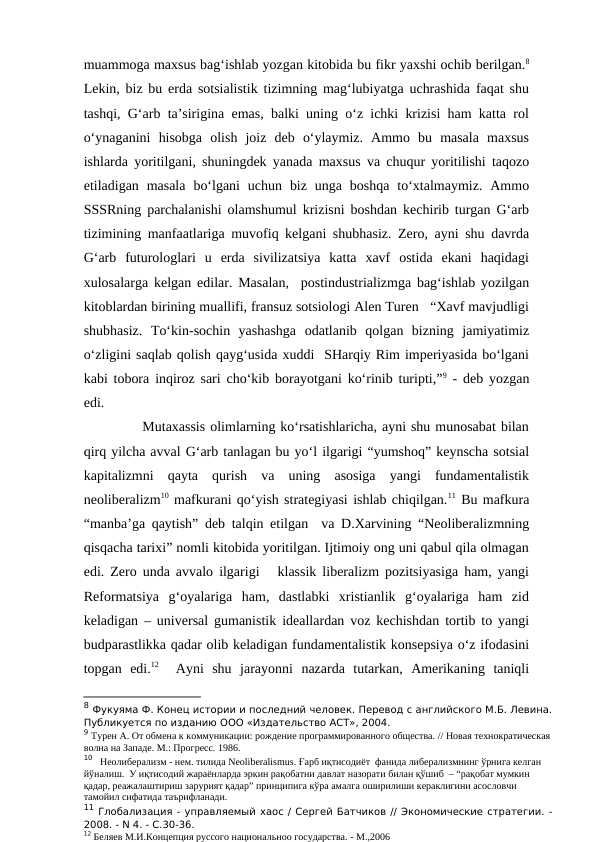 muammoga maxsus bag‘ishlab yozgan kitobida bu fikr yaxshi ochib berilgan.8
Lekin, biz bu erda sotsialistik tizimning mag‘lubiyatga uchrashida faqat shu
tashqi, G‘arb ta’sirigina emas, balki uning o‘z ichki krizisi ham katta rol
o‘ynaganini  hisobga  olish  joiz  deb  o‘ylaymiz.  Ammo  bu  masala  maxsus
ishlarda yoritilgani, shuningdek yanada maxsus va chuqur yoritilishi taqozo
etiladigan masala  bo‘lgani  uchun  biz  unga  boshqa  to‘xtalmaymiz.  Ammo
SSSRning parchalanishi olamshumul krizisni boshdan kechirib turgan G‘arb
tizimining manfaatlariga muvofiq kelgani shubhasiz. Zero, ayni shu davrda
G‘arb  futurologlari  u  erda  sivilizatsiya  katta  xavf  ostida  ekani  haqidagi
xulosalarga kelgan edilar. Masalan,  postindustrializmga bag‘ishlab yozilgan
kitoblardan birining muallifi, fransuz sotsiologi Alen Turen   “Xavf mavjudligi
shubhasiz.  To‘kin-sochin  yashashga  odatlanib  qolgan  bizning  jamiyatimiz
o‘zligini saqlab qolish qayg‘usida xuddi  SHarqiy Rim imperiyasida bo‘lgani
kabi tobora inqiroz sari cho‘kib borayotgani ko‘rinib turipti,”9 - deb yozgan
edi.
            Mutaxassis olimlarning ko‘rsatishlaricha, ayni shu munosabat bilan
qirq yilcha avval G‘arb tanlagan bu yo‘l ilgarigi “yumshoq” keynscha sotsial
kapitalizmni  qayta  qurish  va  uning  asosiga  yangi  fundamentalistik
neoliberalizm10 mafkurani qo‘yish strategiyasi ishlab chiqilgan.11 Bu mafkura
“manba’ga qaytish” deb talqin etilgan  va D.Xarvining “Neoliberalizmning
qisqacha tarixi” nomli kitobida yoritilgan. Ijtimoiy ong uni qabul qila olmagan
edi. Zero unda avvalo ilgarigi   klassik liberalizm pozitsiyasiga ham, yangi
Reformatsiya  g‘oyalariga  ham,  dastlabki  xristianlik  g‘oyalariga  ham  zid
keladigan – universal gumanistik ideallardan voz kechishdan tortib to yangi
budparastlikka qadar olib keladigan fundamentalistik konsepsiya o‘z ifodasini
topgan  edi.12  Ayni  shu  jarayonni  nazarda  tutarkan,  Amerikaning  taniqli
8 Фукуяма Ф. Конец истории и последний человек. Перевод с английского М.Б. Левина.
Публикуется по изданию ООО «Издательство АСТ», 2004.
9 Турен А. От обмена к коммуникации: рождение программированного общества. // Новая технократическая 
волна на Западе. М.: Прогресс. 1986.
10   Неолиберализм - нем. тилида Neoliberalismus. Ғарб иқтисодиёт  фанида либерализмнинг ўрнига келган 
йўналиш.  У иқтисодий жараёнларда эркин рақобатни давлат назорати билан қўшиб  – “рақобат мумкин 
қадар, реажалаштириш зарурият қадар” принципига кўра амалга оширилиши кераклигини асословчи 
тамойил сифатида таърифланади. 
11 Глобализация - управляемый хаос / Сергей Батчиков // Экономические стратегии. -
2008. - N 4. - С.30-36.
12 Беляев М.И.Концепция руссого национальноо государства. - М.,2006
