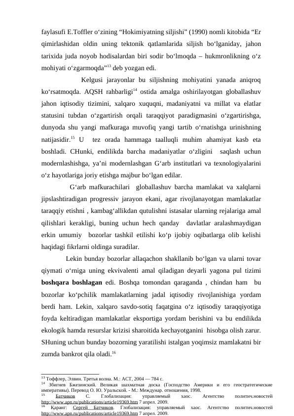 faylasufi E.Toffler o‘zining “Hokimiyatning siljishi” (1990) nomli kitobida “Er
qimirlashidan  oldin  uning  tektonik  qatlamlarida  siljish  bo‘lganiday,  jahon
tarixida juda noyob hodisalardan biri sodir bo‘lmoqda – hukmronlikning o‘z
mohiyati o‘zgarmoqda”13 deb yozgan edi.  
          Kelgusi  jarayonlar  bu  siljishning  mohiyatini  yanada  aniqroq
ko‘rsatmoqda. AQSH rahbarligi14 ostida amalga oshirilayotgan globallashuv
jahon iqtisodiy tizimini, xalqaro xuquqni, madaniyatni va millat va elatlar
statusini  tubdan o‘zgartirish orqali  taraqqiyot  paradigmasini  o‘zgartirishga,
dunyoda shu yangi mafkuraga muvofiq yangi tartib o‘rnatishga urinishning
natijasidir.15 U   tez  orada  hammaga  taalluqli  muhim  ahamiyat  kasb  eta
boshladi. CHunki,  endilikda barcha madaniyatlar  o‘zligini   saqlash  uchun
modernlashishga, ya’ni modernlashgan G‘arb institutlari va texnologiyalarini
o‘z hayotlariga joriy etishga majbur bo‘lgan edilar.    
         G‘arb mafkurachilari  globallashuv barcha mamlakat va xalqlarni
jipslashtiradigan progressiv jarayon ekani, agar rivojlanayotgan mamlakatlar
taraqqiy etishni , kambag‘allikdan qutulishni istasalar ularning rejalariga amal
qilishlari kerakligi, buning uchun hech qanday  davlatlar aralashmaydigan
erkin umumiy  bozorlar tashkil etilishi ko‘p ijobiy oqibatlarga olib kelishi
haqidagi fikrlarni oldinga suradilar. 
          Lekin bunday bozorlar allaqachon shakllanib bo‘lgan va ularni tovar
qiymati o‘rniga uning ekvivalenti amal qiladigan deyarli yagona pul tizimi
boshqara boshlagan  edi. Boshqa tomondan qaraganda , chindan ham  bu
bozorlar  ko‘pchilik  mamlakatlarning  jadal  iqtisodiy  rivojlanishiga  yordam
berdi ham. Lekin, xalqaro savdo-sotiq faqatgina o‘z iqtisodiy taraqqiyotiga
foyda keltiradigan mamlakatlar eksportiga yordam berishini va bu endilikda
ekologik hamda resurslar krizisi sharoitida kechayotganini  hisobga olish zarur.
SHuning uchun bunday bozorning yaratilishi istalgan yoqimsiz mamlakatni bir
zumda bankrot qila oladi.16
13 Тоффлер, Элвин. Третья волна. М.: АСТ, 2004 — 784 c.
14 Збигнев  Бжезинский.  Великая  шахматная  доска  (Господство  Америки  и  его  геостратегические
императивы). Перевод О. Ю. Уральской. - М.: Междунар. отношения, 1998.
15 
Батчиков 
С. 
Глобализация:
 
управляемый
 
хаос. 
Агентство
 
политич.новостей
http
 
 ://
  www
 
 . apn
 
 . ru
  /  publications
 
 /  article
 
 19369.
 
 htm
 
  7 апрел. 2009.
16 
Қаранг:
 Сергей  Батчиков. 
Глобализация:  управляемый  хаос. 
Агентство  политич.новостей
http
 
 ://
  www
 
 . apn
 
 . ru
  /  publications
 
 /  article
 
 19369.
 
 htm
 
  7 апрел. 2009.
