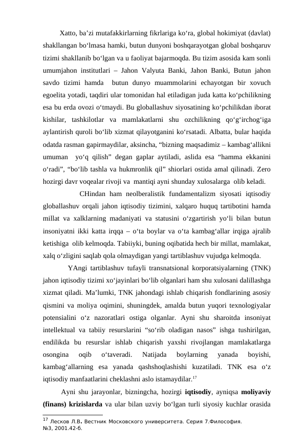         Xatto, ba’zi mutafakkirlarning fikrlariga ko‘ra, global hokimiyat (davlat)
shakllangan bo‘lmasa hamki, butun dunyoni boshqarayotgan global boshqaruv
tizimi shakllanib bo‘lgan va u faoliyat bajarmoqda. Bu tizim asosida kam sonli
umumjahon institutlari – Jahon Valyuta Banki, Jahon Banki, Butun jahon
savdo  tizimi  hamda   butun  dunyo  muammolarini  echayotgan  bir  xovuch
egoelita yotadi, taqdiri ular tomonidan hal etiladigan juda katta ko‘pchilikning
esa bu erda ovozi o‘tmaydi. Bu globallashuv siyosatining ko‘pchilikdan iborat
kishilar,  tashkilotlar  va  mamlakatlarni  shu  ozchilikning  qo‘g‘irchog‘iga
aylantirish quroli bo‘lib xizmat qilayotganini ko‘rsatadi. Albatta, bular haqida
odatda rasman gapirmaydilar, aksincha, “bizning maqsadimiz – kambag‘allikni
umuman  yo‘q qilish” degan gaplar aytiladi, aslida esa “hamma ekkanini
o‘radi”, “bo‘lib tashla va hukmronlik qil” shiorlari ostida amal qilinadi. Zero
hozirgi davr voqealar rivoji va  mantiqi ayni shunday xulosalarga  olib keladi.
         CHindan  ham  neolberalistik  fundamentalizm  siyosati  iqtisodiy
globallashuv orqali jahon iqtisodiy tizimini, xalqaro huquq tartibotini hamda
millat va xalklarning madaniyati va statusini o‘zgartirish yo‘li bilan butun
insoniyatni ikki katta irqqa – o‘ta boylar va o‘ta kambag‘allar irqiga ajralib
ketishiga  olib kelmoqda. Tabiiyki, buning oqibatida hech bir millat, mamlakat,
xalq o‘zligini saqlab qola olmaydigan yangi tartiblashuv vujudga kelmoqda.  
        YAngi tartiblashuv tufayli transnatsional korporatsiyalarning (TNK)
jahon iqtisodiy tizimi xo‘jayinlari bo‘lib olganlari ham shu xulosani dalillashga
xizmat qiladi. Ma’lumki, TNK jahondagi ishlab chiqarish fondlarining asosiy
qismini va moliya oqimini, shuningdek, amalda butun yuqori texnologiyalar
potensialini  o‘z  nazoratlari  ostiga  olganlar.  Ayni  shu  sharoitda  insoniyat
intellektual va tabiiy resurslarini “so‘rib oladigan nasos” ishga tushirilgan,
endilikda  bu  resurslar  ishlab  chiqarish  yaxshi  rivojlangan  mamlakatlarga
osongina  oqib  o‘taveradi.  Natijada  boylarning  yanada  boyishi,
kambag‘allarning  esa  yanada  qashshoqlashishi  kuzatiladi.  TNK  esa  o‘z
iqtisodiy manfaatlarini cheklashni aslo istamaydilar.17 
      Ayni shu jarayonlar, bizningcha, hozirgi  iqtisodiy, ayniqsa  moliyaviy
(finans) krizislarda va ular bilan uzviy bo‘lgan turli siyosiy kuchlar orasida
17 Лесков Л.В. Вестник Московского университета. Серия 7.Философия.
№3, 2001.42-б.
