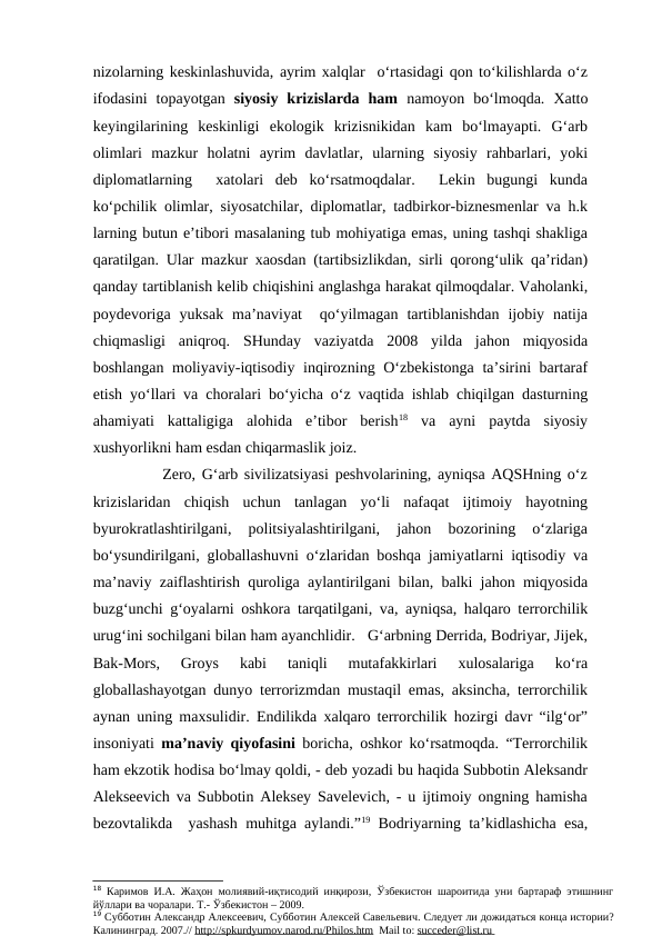 nizolarning keskinlashuvida, ayrim xalqlar  o‘rtasidagi qon to‘kilishlarda o‘z
ifodasini  topayotgan  siyosiy  krizislarda  ham  namoyon  bo‘lmoqda. Xatto
keyingilarining  keskinligi  ekologik  krizisnikidan  kam  bo‘lmayapti.  G‘arb
olimlari  mazkur  holatni  ayrim  davlatlar,  ularning  siyosiy  rahbarlari,  yoki
diplomatlarning   xatolari  deb  ko‘rsatmoqdalar.   Lekin  bugungi  kunda
ko‘pchilik olimlar, siyosatchilar, diplomatlar, tadbirkor-biznesmenlar va h.k
larning butun e’tibori masalaning tub mohiyatiga emas, uning tashqi shakliga
qaratilgan. Ular mazkur xaosdan (tartibsizlikdan, sirli qorong‘ulik qa’ridan)
qanday tartiblanish kelib chiqishini anglashga harakat qilmoqdalar. Vaholanki,
poydevoriga  yuksak  ma’naviyat   qo‘yilmagan  tartiblanishdan  ijobiy  natija
chiqmasligi  aniqroq.  SHunday  vaziyatda  2008  yilda  jahon  miqyosida
boshlangan moliyaviy-iqtisodiy inqirozning O‘zbekistonga ta’sirini bartaraf
etish yo‘llari va choralari bo‘yicha o‘z vaqtida ishlab chiqilgan dasturning
ahamiyati  kattaligiga  alohida  e’tibor  berish18 va  ayni  paytda  siyosiy
xushyorlikni ham esdan chiqarmaslik joiz. 
        Zero, G‘arb sivilizatsiyasi peshvolarining, ayniqsa AQSHning o‘z
krizislaridan  chiqish  uchun  tanlagan  yo‘li  nafaqat  ijtimoiy  hayotning
byurokratlashtirilgani,  politsiyalashtirilgani,  jahon  bozorining  o‘zlariga
bo‘ysundirilgani, globallashuvni o‘zlaridan boshqa jamiyatlarni iqtisodiy va
ma’naviy zaiflashtirish quroliga aylantirilgani bilan, balki jahon miqyosida
buzg‘unchi g‘oyalarni oshkora tarqatilgani, va, ayniqsa, halqaro terrorchilik
urug‘ini sochilgani bilan ham ayanchlidir.   G‘arbning Derrida, Bodriyar, Jijek,
Bak-Mors,  Groys  kabi  taniqli  mutafakkirlari  xulosalariga  ko‘ra
globallashayotgan dunyo terrorizmdan mustaqil emas, aksincha, terrorchilik
aynan uning maxsulidir. Endilikda xalqaro terrorchilik hozirgi davr “ilg‘or”
insoniyati  ma’naviy qiyofasini boricha, oshkor ko‘rsatmoqda. “Terrorchilik
ham ekzotik hodisa bo‘lmay qoldi, - deb yozadi bu haqida Subbotin Aleksandr
Alekseevich va Subbotin Aleksey Savelevich, - u ijtimoiy ongning hamisha
bezovtalikda  yashash muhitga aylandi.”19 Bodriyarning ta’kidlashicha esa,
18 Каримов И.А. Жаҳон молиявий-иқтисодий инқирози, Ўзбекистон шароитида уни бартараф этишнинг
йўллари ва чоралари. Т.- Ўзбекистон – 2009.
19 Субботин Александр Алексеевич, Субботин Алексей Савельевич. Следует ли дожидаться конца истории?
Калининград. 2007.// http
 
 ://
  spkurdyumov.narod.ru/Philos.htm
 
   Mail to: succeder
 
 @
  list
  . ru
    

