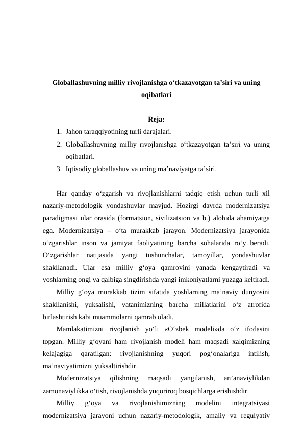 Globallashuvning milliy rivojlanishga o‘tkazayotgan ta’siri va uning
oqibatlari
Reja:
1. Jahon taraqqiyotining turli darajalari. 
2. Globallashuvning milliy rivojlanishga o‘tkazayotgan ta’siri va uning
oqibatlari. 
3. Iqtisodiy globallashuv va uning ma’naviyatga ta’siri.
Har  qanday  o‘zgarish  va  rivojlanishlarni  tadqiq  etish  uchun  turli  xil
nazariy-metodologik  yondashuvlar  mavjud.  Hozirgi  davrda  modernizatsiya
paradigmasi ular orasida (formatsion, sivilizatsion va b.) alohida ahamiyatga
ega.  Modernizatsiya  –  o‘ta  murakkab  jarayon.  Modernizatsiya  jarayonida
o‘zgarishlar  inson  va  jamiyat  faoliyatining  barcha  sohalarida  ro‘y  beradi.
O‘zgarishlar  natijasida  yangi  tushunchalar,  tamoyillar,  yondashuvlar
shakllanadi.  Ular  esa  milliy  g‘oya  qamrovini  yanada  kengaytiradi  va
yoshlarning ongi va qalbiga singdirishda yangi imkoniyatlarni yuzaga keltiradi.
Milliy g‘oya murakkab tizim sifatida yoshlarning ma’naviy dunyosini
shakllanishi,  yuksalishi,  vatanimizning  barcha  millatlarini  o‘z  atrofida
birlashtirish kabi muammolarni qamrab oladi.
Mamlakatimizni  rivojlanish  yo‘li  «O‘zbek  modeli»da  o‘z  ifodasini
topgan. Milliy g‘oyani ham rivojlanish modeli ham maqsadi xalqimizning
kelajagiga  qaratilgan:  rivojlanishning  yuqori  pog‘onalariga  intilish,
ma’naviyatimizni yuksaltirishdir.
Modernizatsiya  qilishning  maqsadi  yangilanish,  an’anaviylikdan
zamonaviylikka o‘tish, rivojlanishda yuqoriroq bosqichlarga erishishdir.
Milliy  g‘oya  va  rivojlanishimizning  modelini  integratsiyasi
modernizatsiya  jarayoni  uchun  nazariy-metodologik,  amaliy  va  regulyativ
