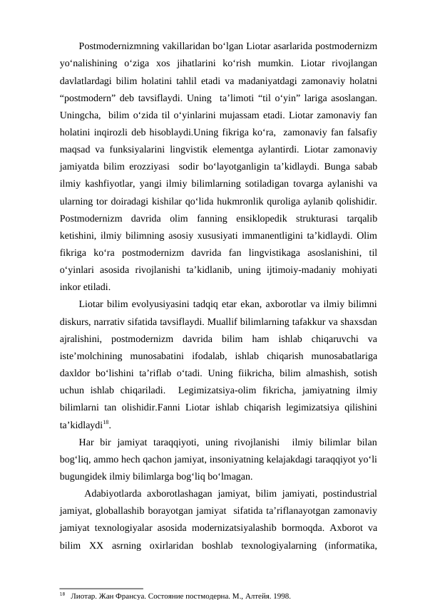 Postmodernizmning vakillaridan bo‘lgan Liotar asarlarida postmodernizm
yo‘nalishining  o‘ziga  xos  jihatlarini  ko‘rish  mumkin.  Liotar  rivojlangan
davlatlardagi bilim holatini tahlil etadi va madaniyatdagi zamonaviy holatni
“postmodern” deb tavsiflaydi. Uning  ta’limoti “til o‘yin” lariga asoslangan.
Uningcha,  bilim o‘zida til o‘yinlarini mujassam etadi. Liotar zamonaviy fan
holatini inqirozli deb hisoblaydi.Uning fikriga ko‘ra,  zamonaviy fan falsafiy
maqsad va funksiyalarini lingvistik elementga aylantirdi. Liotar zamonaviy
jamiyatda bilim erozziyasi  sodir bo‘layotganligin ta’kidlaydi. Bunga sabab
ilmiy kashfiyotlar, yangi ilmiy bilimlarning sotiladigan tovarga aylanishi va
ularning tor doiradagi kishilar qo‘lida hukmronlik quroliga aylanib qolishidir.
Postmodernizm  davrida  olim  fanning  ensiklopedik  strukturasi  tarqalib
ketishini, ilmiy bilimning asosiy xususiyati immanentligini ta’kidlaydi. Olim
fikriga  ko‘ra  postmodernizm  davrida  fan  lingvistikaga  asoslanishini,  til
o‘yinlari  asosida  rivojlanishi  ta’kidlanib,  uning  ijtimoiy-madaniy  mohiyati
inkor etiladi. 
Liotar bilim evolyusiyasini tadqiq etar ekan, axborotlar va ilmiy bilimni
diskurs, narrativ sifatida tavsiflaydi. Muallif bilimlarning tafakkur va shaxsdan
ajralishini,  postmodernizm  davrida  bilim  ham  ishlab  chiqaruvchi  va
iste’molchining  munosabatini  ifodalab,  ishlab  chiqarish  munosabatlariga
daxldor bo‘lishini  ta’riflab o‘tadi. Uning fiikricha, bilim almashish, sotish
uchun  ishlab  chiqariladi.   Legimizatsiya-olim  fikricha,  jamiyatning  ilmiy
bilimlarni tan olishidir.Fanni Liotar ishlab chiqarish legimizatsiya qilishini
ta’kidlaydi18.
Har  bir  jamiyat  taraqqiyoti,  uning  rivojlanishi   ilmiy  bilimlar  bilan
bog‘liq, ammo hech qachon jamiyat, insoniyatning kelajakdagi taraqqiyot yo‘li
bugungidek ilmiy bilimlarga bog‘liq bo‘lmagan. 
 Adabiyotlarda axborotlashagan  jamiyat, bilim  jamiyati, postindustrial
jamiyat, globallashib borayotgan jamiyat  sifatida ta’riflanayotgan zamonaviy
jamiyat texnologiyalar asosida modernizatsiyalashib bormoqda. Axborot va
bilim  XX  asrning  oxirlaridan  boshlab  texnologiyalarning  (informatika,
18   Лиотар. Жан Франсуа. Состояние постмодерна. М., Алтейя. 1998. 
