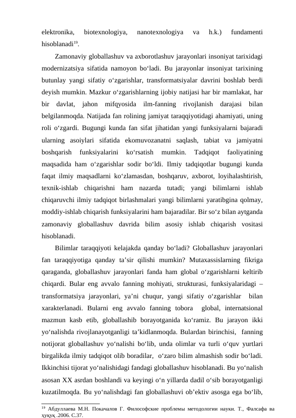 elektronika,  biotexnologiya,  nanotexnologiya  va  h.k.)  fundamenti
hisoblanadi19. 
Zamonaviy globallashuv va axborotlashuv jarayonlari insoniyat tarixidagi
modernizatsiya sifatida namoyon bo‘ladi. Bu jarayonlar insoniyat tarixining
butunlay yangi sifatiy o‘zgarishlar, transformatsiyalar davrini boshlab berdi
deyish mumkin. Mazkur o‘zgarishlarning ijobiy natijasi har bir mamlakat, har
bir  davlat,  jahon  mifqyosida  ilm-fanning  rivojlanish  darajasi  bilan
belgilanmoqda. Natijada fan rolining jamiyat taraqqiyotidagi ahamiyati, uning
roli o‘zgardi. Bugungi kunda fan sifat jihatidan yangi funksiyalarni bajaradi
ularning  asoiylari  sifatida  ekomuvozanatni  saqlash,  tabiat  va  jamiyatni
boshqarish  funksiyalarini  ko‘rsatish  mumkin.  Tadqiqot  faoliyatining
maqsadida ham o‘zgarishlar sodir bo‘ldi. Ilmiy tadqiqotlar bugungi kunda
faqat ilmiy maqsadlarni ko‘zlamasdan, boshqaruv, axborot, loyihalashtirish,
texnik-ishlab  chiqarishni  ham  nazarda  tutadi;  yangi  bilimlarni  ishlab
chiqaruvchi ilmiy tadqiqot birlashmalari yangi bilimlarni yaratibgina qolmay,
moddiy-ishlab chiqarish funksiyalarini ham bajaradilar. Bir so‘z bilan aytganda
zamonaviy  globallashuv  davrida  bilim  asosiy  ishlab  chiqarish  vositasi
hisoblanadi.   
Bilimlar taraqqiyoti kelajakda qanday bo‘ladi? Globallashuv jarayonlari
fan  taraqqiyotiga  qanday  ta’sir  qilishi  mumkin?  Mutaxassislarning  fikriga
qaraganda, globallashuv jarayonlari fanda ham global o‘zgarishlarni keltirib
chiqardi. Bular eng avvalo fanning mohiyati, strukturasi, funksiyalaridagi –
transformatsiya  jarayonlari,  ya’ni  chuqur, yangi  sifatiy o‘zgarishlar   bilan
xarakterlanadi.  Bularni  eng  avvalo  fanning  tobora   global,  internatsional
mazmun  kasb  etib,  globallashib  borayotganida  ko‘ramiz.  Bu  jarayon  ikki
yo‘nalishda rivojlanayotganligi ta’kidlanmoqda. Bulardan birinchisi,  fanning
notijorat globallashuv yo‘nalishi bo‘lib, unda olimlar va turli o‘quv yurtlari
birgalikda ilmiy tadqiqot olib boradilar,  o‘zaro bilim almashish sodir bo‘ladi.
Ikkinchisi tijorat yo‘nalishidagi fandagi globallashuv hisoblanadi. Bu yo‘nalish
asosan XX asrdan boshlandi va keyingi o‘n yillarda dadil o‘sib borayotganligi
kuzatilmoqda. Bu yo‘nalishdagi fan globallashuvi ob’ektiv asosga ega bo‘lib,
19 Абдуллаева М.Н. Покачалов Г. Философские проблемы методологии науки. Т., Фалсафа ва
ҳуқуқ .2006. С.37.

