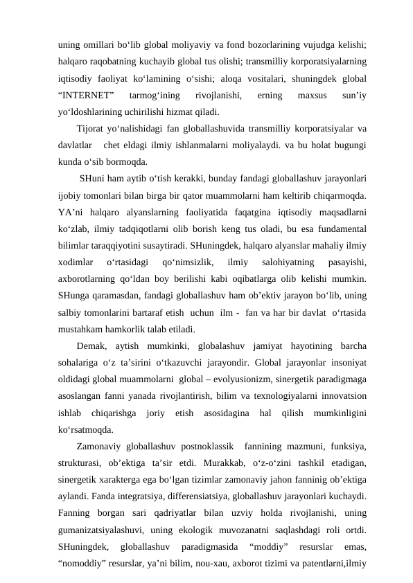 uning omillari bo‘lib global moliyaviy va fond bozorlarining vujudga kelishi;
halqaro raqobatning kuchayib global tus olishi; transmilliy korporatsiyalarning
iqtisodiy  faoliyat  ko‘lamining  o‘sishi;  aloqa  vositalari,  shuningdek  global
“INTERNET”  tarmog‘ining  rivojlanishi,  erning  maxsus  sun’iy
yo‘ldoshlarining uchirilishi hizmat qiladi.
Tijorat yo‘nalishidagi fan globallashuvida transmilliy korporatsiyalar va
davlatlar   chet eldagi ilmiy ishlanmalarni moliyalaydi. va bu holat bugungi
kunda o‘sib bormoqda. 
 SHuni ham aytib o‘tish kerakki, bunday fandagi globallashuv jarayonlari
ijobiy tomonlari bilan birga bir qator muammolarni ham keltirib chiqarmoqda.
YA’ni  halqaro  alyanslarning  faoliyatida  faqatgina  iqtisodiy  maqsadlarni
ko‘zlab, ilmiy tadqiqotlarni olib borish keng tus oladi, bu esa fundamental
bilimlar taraqqiyotini susaytiradi. SHuningdek, halqaro alyanslar mahaliy ilmiy
xodimlar  o‘rtasidagi  qo‘nimsizlik,  ilmiy  salohiyatning  pasayishi,
axborotlarning qo‘ldan boy berilishi kabi oqibatlarga olib kelishi mumkin.
SHunga qaramasdan, fandagi globallashuv ham ob’ektiv jarayon bo‘lib, uning
salbiy tomonlarini bartaraf etish  uchun  ilm -  fan va har bir davlat  o‘rtasida
mustahkam hamkorlik talab etiladi.       
Demak,  aytish  mumkinki,  globalashuv  jamiyat  hayotining  barcha
sohalariga o‘z ta’sirini  o‘tkazuvchi  jarayondir. Global  jarayonlar  insoniyat
oldidagi global muammolarni  global – evolyusionizm, sinergetik paradigmaga
asoslangan fanni yanada rivojlantirish, bilim va texnologiyalarni innovatsion
ishlab  chiqarishga  joriy  etish  asosidagina  hal  qilish  mumkinligini
ko‘rsatmoqda.
Zamonaviy globallashuv  postnoklassik   fannining mazmuni, funksiya,
strukturasi,  ob’ektiga  ta’sir  etdi.  Murakkab,  o‘z-o‘zini  tashkil  etadigan,
sinergetik xarakterga ega bo‘lgan tizimlar zamonaviy jahon fanninig ob’ektiga
aylandi. Fanda integratsiya, differensiatsiya, globallashuv jarayonlari kuchaydi.
Fanning  borgan  sari  qadriyatlar  bilan  uzviy  holda  rivojlanishi,  uning
gumanizatsiyalashuvi,  uning  ekologik  muvozanatni  saqlashdagi  roli  ortdi.
SHuningdek,  globallashuv  paradigmasida  “moddiy”  resurslar  emas,
“nomoddiy” resurslar, ya’ni bilim, nou-xau, axborot tizimi va patentlarni,ilmiy
