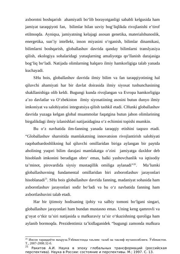 axborotni boshqarish  ahamiyatli bo‘lib borayotganligi sababli kelgusida ham
jamiyat taraqqiyoti fan,  bilimlar bilan uzviy bog‘liqlikda rivojlanishi e’tirof
etilmoqda. Ayniqsa, jamiyatning kelajagi asosan genetika, materialshunoslik,
energetika,  sun’iy  intellekt,  inson  miyasini  o‘rganish,  bilimlar  dinamikasi,
bilimlarni  boshqarish,  globallashuv  davrida  qanday  bilimlarni  translyasiya
qilish, ekologiya sohalaridagi yutuqlarning amaliyotga qo‘llanish darajasiga
bog‘liq bo‘ladi. Natijada olimlarning halqaro ilmiy hamkorligiga talab yanada
kuchayadi. 
SHu bois, globallashuv davrida ilmiy bilim va fan taraqqiyotining hal
qiluvchi  ahamiyati  har  bir  davlat  doirasida  ilmiy  siyosat  tushunchasining
shakllanishiga olib keldi. Bugungi kunda rivojlangan va Evropa hamkorligiga
a’zo davlatlar va O‘zbekiston  ilmiy siyosatiining asosini butun dunyo ilmiy
imkoniyat va salohiyatini integratsiya qilish tashkil etadi. CHunki globallashuv
davrida yuzaga kelgan global muammolar faqatgina butun jahon olimlarining
birgalikdagi ilmiy izlanishlari natijasidagina o‘z echimini topishi mumkin.
Bu  o‘z  navbatida  ilm-fanning  yanada  taraqqiy  etishini  taqozo  etadi.
“Globallashuv sharoitida mamlakatning innovatsion rivojlantirish salohiyati
raqobatbardoshlikning  hal  qiluvchi  omillaridan  biriga  aylangan  bir  paytda
aholining yuqori bilim darajasi mamlakatga o‘zini  jamiyatga daxldor deb
hisoblash imkonini beradigan obro‘ emas, balki yashovchanlik va iqtisodiy
ta’minot,  pirovardida  siysiy  mustaqillik  omiliga  aylanadi”20.   Ma’lumki
globallashuvning  fundamental  omillaridan  biri  axborotlashuv  jarayonlari
hisoblanadi21. SHu bois globallashuv davrida fanning, madaniyat sohasida ham
axborotlashuv  jarayonlari  sodir  bo‘ladi  va  bu  o‘z  navbatida  fanning  ham
axbortlashuvini talab etadi. 
Har  bir  ijtimoiy hodisaning ijobiy va salbiy  tomoni  bo‘lgani  singari,
globallashuv jarayonlari ham bundan mustasno emas. Uning keng qamrovli va
g‘oyat o‘tkir ta’siri natijasida u mafkuraviy ta’sir o‘tkazishning quroliga ham
aylanib bormoqda. Prezidentimiz ta’kidlaganidek “bugungi zamonda mafkura
20 Инсон тараққиёти маъруза.Ўзбекистонда таълим: талаб ва таклиф мутаносиблиги. Ўзбекистон.
Т., 2007-2008.32-б.
21 Ракитов  А.И.  Наука  в  эпоху  глобальных  трансформаций  (российская
перспектива). Наука в России: состояние и перспективы. М.; 1997. С. 13. 
