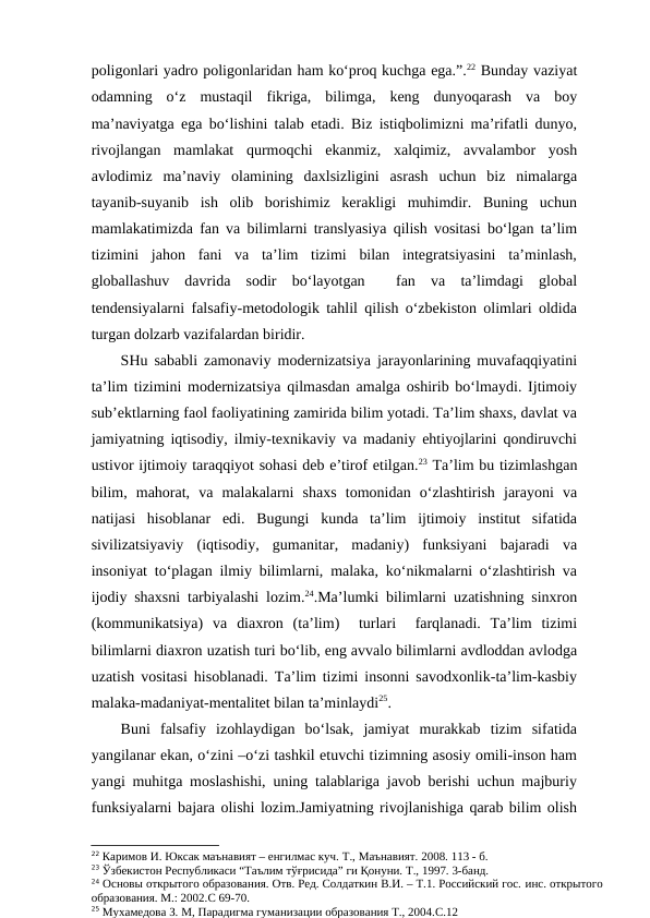 poligonlari yadro poligonlaridan ham ko‘proq kuchga ega.”.22 Bunday vaziyat
odamning  o‘z  mustaqil  fikriga,  bilimga,  keng  dunyoqarash  va  boy
ma’naviyatga ega bo‘lishini talab etadi. Biz istiqbolimizni ma’rifatli dunyo,
rivojlangan  mamlakat  qurmoqchi  ekanmiz,  xalqimiz,  avvalambor  yosh
avlodimiz  ma’naviy  olamining  daxlsizligini  asrash  uchun  biz  nimalarga
tayanib-suyanib  ish  olib  borishimiz  kerakligi  muhimdir.  Buning  uchun
mamlakatimizda fan va bilimlarni translyasiya qilish vositasi bo‘lgan ta’lim
tizimini  jahon  fani  va  ta’lim  tizimi  bilan  integratsiyasini  ta’minlash,
globallashuv  davrida  sodir  bo‘layotgan   fan  va  ta’limdagi  global
tendensiyalarni falsafiy-metodologik tahlil qilish o‘zbekiston olimlari oldida
turgan dolzarb vazifalardan biridir.
SHu sababli zamonaviy modernizatsiya jarayonlarining muvafaqqiyatini
ta’lim tizimini modernizatsiya qilmasdan amalga oshirib bo‘lmaydi. Ijtimoiy
sub’ektlarning faol faoliyatining zamirida bilim yotadi. Ta’lim shaxs, davlat va
jamiyatning iqtisodiy, ilmiy-texnikaviy va madaniy ehtiyojlarini qondiruvchi
ustivor ijtimoiy taraqqiyot sohasi deb e’tirof etilgan.23 Ta’lim bu tizimlashgan
bilim,  mahorat,  va  malakalarni  shaxs  tomonidan  o‘zlashtirish  jarayoni  va
natijasi  hisoblanar  edi.  Bugungi  kunda  ta’lim  ijtimoiy  institut  sifatida
sivilizatsiyaviy  (iqtisodiy,  gumanitar,  madaniy)  funksiyani  bajaradi  va
insoniyat to‘plagan ilmiy bilimlarni, malaka, ko‘nikmalarni o‘zlashtirish va
ijodiy shaxsni tarbiyalashi lozim.24.Ma’lumki bilimlarni uzatishning sinxron
(kommunikatsiya)  va  diaxron  (ta’lim)   turlari   farqlanadi.  Ta’lim  tizimi
bilimlarni diaxron uzatish turi bo‘lib, eng avvalo bilimlarni avdloddan avlodga
uzatish vositasi hisoblanadi. Ta’lim tizimi insonni savodxonlik-ta’lim-kasbiy
malaka-madaniyat-mentalitet bilan ta’minlaydi25.
Buni  falsafiy  izohlaydigan  bo‘lsak,  jamiyat  murakkab  tizim  sifatida
yangilanar ekan, o‘zini –o‘zi tashkil etuvchi tizimning asosiy omili-inson ham
yangi muhitga moslashishi, uning talablariga javob berishi uchun majburiy
funksiyalarni bajara olishi lozim.Jamiyatning rivojlanishiga qarab bilim olish
22 Каримов И. Юксак маънавият – енгилмас куч. Т., Маънавият. 2008. 113 - б. 
23 Ўзбекистон Республикаси “Таълим тўғрисида” ги Қонуни. Т., 1997. 3-банд.
24 Основы открытого образования. Отв. Ред. Солдаткин В.И. – Т.1. Российский гос. инс. открытого
образования. М.: 2002.С 69-70.
25 Мухамедова З. М, Парадигма гуманизации образования Т., 2004.С.12
