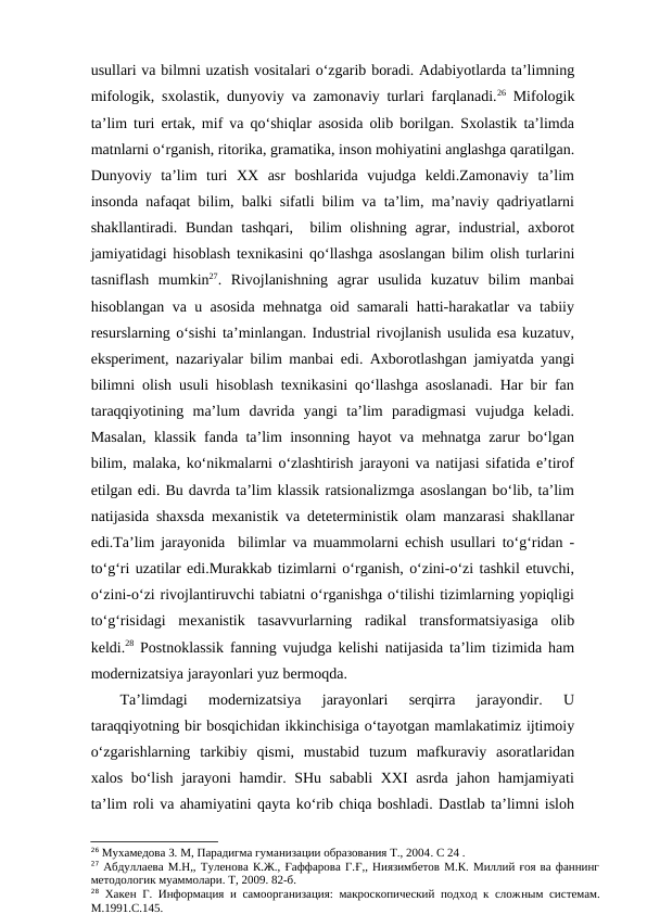 usullari va bilmni uzatish vositalari o‘zgarib boradi. Adabiyotlarda ta’limning
mifologik, sxolastik, dunyoviy va zamonaviy turlari farqlanadi.26 Mifologik
ta’lim turi ertak, mif va qo‘shiqlar asosida olib borilgan. Sxolastik ta’limda
matnlarni o‘rganish, ritorika, gramatika, inson mohiyatini anglashga qaratilgan.
Dunyoviy  ta’lim  turi  XX  asr  boshlarida  vujudga  keldi.Zamonaviy  ta’lim
insonda nafaqat bilim, balki sifatli bilim va ta’lim, ma’naviy qadriyatlarni
shakllantiradi. Bundan  tashqari,  bilim  olishning  agrar, industrial, axborot
jamiyatidagi hisoblash texnikasini qo‘llashga asoslangan bilim olish turlarini
tasniflash  mumkin27.  Rivojlanishning  agrar  usulida  kuzatuv  bilim  manbai
hisoblangan va u asosida mehnatga oid samarali hatti-harakatlar va tabiiy
resurslarning o‘sishi ta’minlangan. Industrial rivojlanish usulida esa kuzatuv,
eksperiment, nazariyalar bilim manbai edi. Axborotlashgan jamiyatda yangi
bilimni olish usuli hisoblash texnikasini qo‘llashga asoslanadi. Har bir fan
taraqqiyotining  ma’lum  davrida  yangi  ta’lim  paradigmasi  vujudga  keladi.
Masalan, klassik fanda ta’lim insonning hayot va mehnatga zarur bo‘lgan
bilim, malaka, ko‘nikmalarni o‘zlashtirish jarayoni va natijasi sifatida e’tirof
etilgan edi. Bu davrda ta’lim klassik ratsionalizmga asoslangan bo‘lib, ta’lim
natijasida shaxsda mexanistik va deteterministik olam manzarasi shakllanar
edi.Ta’lim jarayonida  bilimlar va muammolarni echish usullari to‘g‘ridan -
to‘g‘ri uzatilar edi.Murakkab tizimlarni o‘rganish, o‘zini-o‘zi tashkil etuvchi,
o‘zini-o‘zi rivojlantiruvchi tabiatni o‘rganishga o‘tilishi tizimlarning yopiqligi
to‘g‘risidagi  mexanistik  tasavvurlarning  radikal  transformatsiyasiga  olib
keldi.28 Postnoklassik fanning vujudga kelishi natijasida ta’lim tizimida ham
modernizatsiya jarayonlari yuz bermoqda. 
Ta’limdagi  modernizatsiya  jarayonlari  serqirra  jarayondir.  U
taraqqiyotning bir bosqichidan ikkinchisiga o‘tayotgan mamlakatimiz ijtimoiy
o‘zgarishlarning  tarkibiy  qismi,  mustabid  tuzum  mafkuraviy  asoratlaridan
xalos bo‘lish jarayoni hamdir. SHu sababli  XXI asrda jahon hamjamiyati
ta’lim roli va ahamiyatini qayta ko‘rib chiqa boshladi. Dastlab ta’limni isloh
26 Мухамедова З. М, Парадигма гуманизации образования Т., 2004. С 24 .
27 Абдуллаева М.Н,, Туленова К.Ж., Ғаффарова Г.Ғ,, Ниязимбетов М.К. Миллий ғоя ва фаннинг
методологик муаммолари. Т, 2009. 82-б. 
28 Хакен Г. Информация и самоорганизация: макроскопический подход к сложным системам.
М.1991.С.145.
