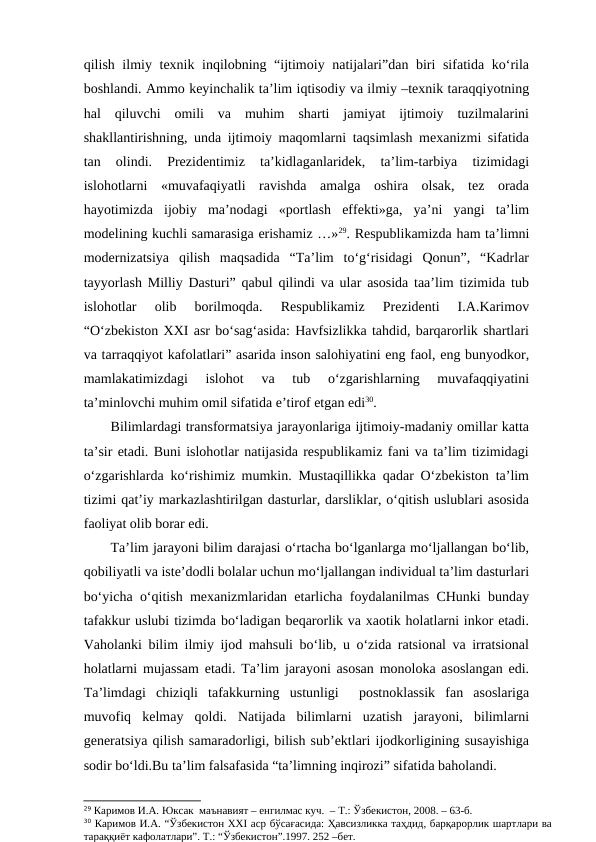 qilish ilmiy texnik inqilobning “ijtimoiy natijalari”dan biri  sifatida ko‘rila
boshlandi. Ammo keyinchalik ta’lim iqtisodiy va ilmiy –texnik taraqqiyotning
hal  qiluvchi  omili  va  muhim  sharti  jamiyat  ijtimoiy  tuzilmalarini
shakllantirishning, unda ijtimoiy maqomlarni taqsimlash mexanizmi sifatida
tan  olindi.  Prezidentimiz  ta’kidlaganlaridek,  ta’lim-tarbiya  tizimidagi
islohotlarni  «muvafaqiyatli  ravishda  amalga  oshira  olsak,  tez  orada
hayotimizda  ijobiy  ma’nodagi  «portlash  effekti»ga,  ya’ni  yangi  ta’lim
modelining kuchli samarasiga erishamiz …»29. Respublikamizda ham ta’limni
modernizatsiya  qilish  maqsadida  “Ta’lim  to‘g‘risidagi  Qonun”,  “Kadrlar
tayyorlash Milliy Dasturi” qabul qilindi va ular asosida taa’lim tizimida tub
islohotlar  olib  borilmoqda.  Respublikamiz  Prezidenti  I.A.Karimov
“O‘zbekiston XXI asr bo‘sag‘asida: Havfsizlikka tahdid, barqarorlik shartlari
va tarraqqiyot kafolatlari” asarida inson salohiyatini eng faol, eng bunyodkor,
mamlakatimizdagi  islohot  va  tub  o‘zgarishlarning  muvafaqqiyatini
ta’minlovchi muhim omil sifatida e’tirof etgan edi30. 
Bilimlardagi transformatsiya jarayonlariga ijtimoiy-madaniy omillar katta
ta’sir etadi. Buni islohotlar natijasida respublikamiz fani va ta’lim tizimidagi
o‘zgarishlarda ko‘rishimiz mumkin. Mustaqillikka qadar O‘zbekiston ta’lim
tizimi qat’iy markazlashtirilgan dasturlar, darsliklar, o‘qitish uslublari asosida
faoliyat olib borar edi. 
Ta’lim jarayoni bilim darajasi o‘rtacha bo‘lganlarga mo‘ljallangan bo‘lib,
qobiliyatli va iste’dodli bolalar uchun mo‘ljallangan individual ta’lim dasturlari
bo‘yicha o‘qitish mexanizmlaridan etarlicha foydalanilmas CHunki bunday
tafakkur uslubi tizimda bo‘ladigan beqarorlik va xaotik holatlarni inkor etadi.
Vaholanki bilim ilmiy ijod mahsuli bo‘lib, u o‘zida ratsional va irratsional
holatlarni mujassam etadi. Ta’lim jarayoni asosan monoloka asoslangan edi.
Ta’limdagi  chiziqli  tafakkurning  ustunligi   postnoklassik  fan  asoslariga
muvofiq  kelmay  qoldi.  Natijada  bilimlarni  uzatish  jarayoni,  bilimlarni
generatsiya qilish samaradorligi, bilish sub’ektlari ijodkorligining susayishiga
sodir bo‘ldi.Bu ta’lim falsafasida “ta’limning inqirozi” sifatida baholandi.  
29 Каримов И.А. Юксак  маънавият – енгилмас куч.  – Т.: Ўзбекистон, 2008. – 63-б. 
30 Каримов И.А. “Ўзбекистон ХХI аср бўсағасида: Ҳавсизликка таҳдид, барқарорлик шартлари ва
тараққиёт кафолатлари”. Т.: “Ўзбекистон”.1997. 252 –бет.
