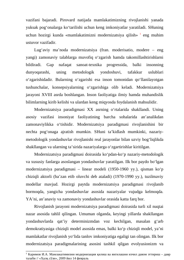 vazifani  bajaradi.  Pirovard  natijada  mamlakatimizning  rivojlanishi  yanada
yuksak pog‘onalarga ko‘tarilishi uchun keng imkoniyatlar yaratiladi. SHuning
uchun hozirgi kunda «mamlakatimizni modernizatsiya qilish» 1 eng muhim
ustuvor vazifadir. 
Lug‘aviy  ma’noda  modernizatsiya  (fran.  moderisatio,  modere  –  eng
yangi) zamonaviy talablarga muvofiq o‘zgarish hamda takomillashtirishlarni
bildiradi.  Gap  nafaqat  sanoat-texnika  progressida,  balki  insonning
dunyoqarashi,  uning  metodologik  yondoshuvi,  tafakkur  uslublari
o‘zgarishidadir. Bularning o‘zgarishi  esa inson tomonidan qo‘llanilayotgan
tushunchalar,  konsepsiyalarning  o‘zgarishiga  olib  keladi.  Modernizatsiya
jarayoni XVIII asrda boshlangan. Inson faoliyatiga ilmiy hamda muhandislik
bilimlarning kirib kelishi va ulardan keng miqyosda foydalanish mahsulidir. 
Modernizatsiya  paradigmasi  XX  asrning  o‘rtalarida  shakllandi.  Uning
asosiy  vazifasi  insoniyat  faoliyatining  barcha  sohalarida  an’analikdan
zamonaviylikka  o‘tishidir.  Modernizatsiya  paradigmasi  rivojlanishini  bir
nechta  pog‘onaga  ajratish  mumkin.  SHuni  ta’kidlash  mumkinki,  nazariy-
metodologik yondashuvlar rivojlanishi real jarayonlar bilan uzviy bog‘liqlikda
shakllangan va ularning ta’sirida nazariyalarga o‘zgartirishlar kiritilgan.
Modernizatsiya paradigmasi doirasida ko‘pdan-ko‘p nazariy-metodologik
va xususiy fanlarga asoslangan yondashuvlar yaratilgan. Ilk bor paydo bo‘lgan
modernizatsiya paradigmasi – linear modeli (1950-1960 yy.), qisman ko‘p
chiziqli aktorli (ba’zan etib oluvchi deb ataladi) (1970-1990 yy.), tuzilmaviy
modellar  mavjud.  Hozirgi  paytda  modernizatsiya  paradigmasi  rivojlanib
bormoqda,  yangicha  yondashuvlar  asosida  nazariyalar  vujudga  kelmoqda.
YA’ni, an’anaviy va zamonaviy yondashuvlar orasida katta farq bor.
Rivojlanish jarayoni modernizatsiya paradigmasi doirasida turli xil nuqtai
nazar asosida tahlil qilingan. Umuman olganda, keyingi yillarda shakllangan
yondashuvlarda  qat’iy  determinizmdan  voz  kechilgan,  masalan  g‘arb
demokratiyasiga chiziqli model asosida emas, balki ko‘p chiziqli model, ya’ni
mamlakatlar rivojlanish yo‘lida tanlov imkoniyatiga egaligi tan olingan. Ilk bor
modernizatsiya  paradigmalarining  asosini  tashkil  qilgan  evolyusionizm  va
1 Каримов И.А. Мамлакатимизни модернизация қилиш ва янгилашни изчил давом эттириш – давр
талаби // «Халқ сўзи», 2009 йил 14 февраль
