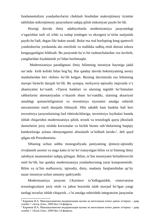 fundamentalizm  yondashuvlarini cheklash hisobidan makroijtimoiy tizimlar
tahlilidan mikroijtimoiy jarayonlarni tadqiq qilish imkoniyati paydo bo‘ldi.
Hozirgi  davrda  ilmiy  adabiyotlarda  modernizatsiya  jarayonidagi
o‘zgarishlar turli xil ichki va tashqi (endogen va ekzogen) ta’sirlar natijasida
paydo bo‘ladi, degan fikr hukm suradi. Bular esa real borliqning keng qamrovli
yondoshuvlar yordamida aks ettirilishi va reallikka tadbiq etish doirasi tobora
kengayganligini bildiradi. Bu jarayonda ba’zi bir tushunchalardan voz kechish,
yangilaridan foydalanish yo‘lidan borilmoqda.
 Modernizatsiya paradigmasi ilmiy bilimning insoniyat  hayotiga jadal
sur’atda  kirib kelishi bilan bog‘liq. Har qanday davrda hokimiyatning asosiy
manbalaridan biri «bilim» bo‘lib kelgan. Bizning davrimizda esa bilimning
mavqei birinchi darajali bo‘ldi. Bu ayniqsa, moliyaviy-iqtisodiy inqirozda o‘z
ahamiyatini  ko‘rsatdi.  «Tijorat  banklari  va  ularning  tegishli  bo‘linmalari
rahbarlarini  attestatsiyadan  o‘tkazish  shuni  ko‘rsatdiki,  ularning  aksariyati
amaldagi  qonunchiligimizni  va  investitsiya  siyosatini  amalga  oshirish
mexanizmini  etarli  darajada  bilmaydi. SHu sababli  ham  banklar  hali  beri
investitsiya jarayonlarining faol ishtirokchilariga, investitsiya loyihalari hamda
ishlab chiqarishni modernizatsiya qilish, texnik va texnologik qayta jihozlash
dasturlarini joriy etishda korxonalar va kichik biznes sub’ektlarining haqiqiy
hamkorlariga aylana olmayotganini afsuslanib ta’kidlash kerak»2, deb qayd
qilgan edi Prezidentimiz. 
SHuning  uchun  ushbu  monografiyada  jamiyatning  ijtimoiy-iqtisodiy
rivojlanish asosini va unga katta ta’sir ko‘rsatayotgan bilim va ta’limning ilmiy
salohiyat muammolari tadqiq qilingan. Bilim, ta’lim insoniyatni birlashtiruvchi
omil bo‘lib, har qanday modernizatsiya yondashuvining zarur komponentidir.
Bilim va ta’lim mafkuraviy, iqtisodiy, diniy, madaniy farqlanishidan qa’tiy
nazar insoniyat uchun umumiy qadriyatdir.
Modernizatsiya  jarayoni  I.Karimov  ta’kidlaganidek,  «innovatsion
texnologiyalarni joriy etish va jahon bozorida talab mavjud bo‘lgan yangi
turdagi tovarlar ishlab chiqarish...»3ni amalga oshirishda integratsion jarayonlar
2 Каримов И.А. Мамлакатимизни модернизация қилиш ва янгилашни изчил давом эттириш – давр
талаби // «Халқ сўзи», 2009 йил 14 февраль
3 Каримов И.А. Мамлакатимизни модернизация қилиш ва янгилашни изчил давом эттириш – давр
талаби // «Халқ сўзи», 2009 йил 14 февраль. 
