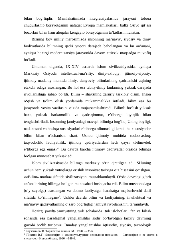bilan  bog‘liqdir.  Mamlakatimizda  integratsiyalashuv  jarayoni  tobora
chuqurlashib borayotganini nafaqat Evropa mamlakatlari, balki Osiyo qit’asi
bozorlari bilan ham aloqalar kengayib borayotganini ta’kidlash mumkin.
Bizning boy milliy merosimizda insonning ma’naviy, siyosiy va diniy
faoliyatlarida bilimning qadri yuqori darajada baholangan va bu an’anani,
ayniqsa hozirgi modernizatsiya jarayonida davom ettirsak maqsadga muvofiq
bo‘ladi.
Umuman  olganda,  IX-XIV  asrlarda  islom  sivilizatsiyasida,  ayniqsa
Markaziy  Osiyoda  intellektual-ma’rifiy,  diniy-axloqiy,  ijtimoiy-siyosiy,
ijtimoiy-madaniy muhitda ilmiy, dunyoviy bilimlarining qadrlanishi aqlning
etakchi roliga asoslangan. Bu hol esa tabiiy-ilmiy fanlarning yuksak darajada
rivojlanishiga sabab bo‘ldi. Bilim – shaxsning zaruriy tarkibiy qismi. Inson
o‘qish  va  ta’lim  olish  yordamida  mukammalikka  intiladi,  bilim  esa  bu
jarayonda vosita vazifasini o‘zida mujassamlashtiradi. Bilimli bo‘lish yuksak
baxt,  yuksak  barkamollik  va  qadr-qimmat,  e’tiborga  loyiqlik  bilan
tenglashtiriladi. Insonning jamiyatdagi mavqei bilimiga bog‘liq. Uning boyligi,
nasl-nasabi va boshqa xususiyatlari e’tiborga olinmasligi kerak, bu xususiyatlar
bilim  bilan  o‘lchanishi  shart.  Ushbu  ijtimoiy  muhitda  «odob-axloq,
taqvodorlik,  faoliyatlilik,  ijtimoiy  qadriyatlardan  hech  qaysi  «bilim»dek
e’tiborga ega emas»4. Bu davrda barcha ijtimoiy qadriyatlar orasida bilimga
bo‘lgan munosabat yuksak edi. 
Islom sivilizatsiyasida bilimga markaziy o‘rin ajratilgan edi. SHuning
uchun ham yuksak yutuqlarga erishib insoniyat tarixiga o‘z hissasini qo‘shgan.
««Bilim» markaz sifatida sivilizatsiyani mustahkamlaydi. O‘sha davrdagi g‘arb
an’analarining bilimga bo‘lgan munosabati boshqacha edi. Bilim mushohadaga
(o‘y-xayolga) asoslangan va doimo faoliyatga, harakatga majburlovchi dalil
sifatida ko‘rilmagan»5. Ushbu davrda bilim va faoliyatning, intellektual va
ma’naviy qadriyatlarning o‘zaro bog‘liqligi jamiyat rivojlanishini ta’minlaydi. 
Hozirgi paydta jamiyatning turli sohalarida  tub islohotlar,  fan va bilish
sohasida  esa  paradigmal  yangilanishlar  sodir  bo‘layotgan  tarixiy  davrning
guvohi bo‘lib turibmiz. Bunday yangilanishlar iqtisodiy, siyosiy, texnologik
4 Роузенталь Ф. Торжество знания. М., 1978. –235 б.
5 Пихтин В.Г. Философия и социокультурные основания познания. – Философия и её место в
культуре. - Новосибирск, 1990. –149 б.
