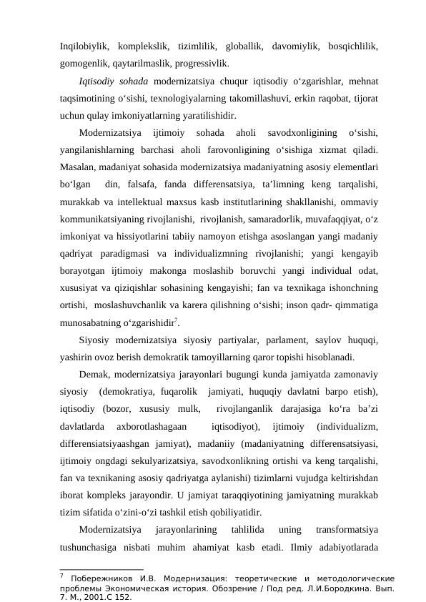 Inqilobiylik,  komplekslik,  tizimlilik,  globallik,  davomiylik,  bosqichlilik,
gomogenlik, qaytarilmaslik, progressivlik.
Iqtisodiy sohada modernizatsiya chuqur iqtisodiy o‘zgarishlar, mehnat
taqsimotining o‘sishi, texnologiyalarning takomillashuvi, erkin raqobat, tijorat
uchun qulay imkoniyatlarning yaratilishidir. 
Modernizatsiya  ijtimoiy  sohada  aholi  savodxonligining  o‘sishi,
yangilanishlarning  barchasi  aholi  farovonligining  o‘sishiga  xizmat  qiladi.
Masalan, madaniyat sohasida modernizatsiya madaniyatning asosiy elementlari
bo‘lgan   din,  falsafa,  fanda  differensatsiya,  ta’limning  keng  tarqalishi,
murakkab va intellektual maxsus kasb institutlarining shakllanishi, ommaviy
kommunikatsiyaning rivojlanishi,  rivojlanish, samaradorlik, muvafaqqiyat, o‘z
imkoniyat va hissiyotlarini tabiiy namoyon etishga asoslangan yangi madaniy
qadriyat  paradigmasi  va  individualizmning  rivojlanishi;  yangi  kengayib
borayotgan  ijtimoiy  makonga  moslashib  boruvchi  yangi  individual  odat,
xususiyat va qiziqishlar sohasining kengayishi; fan va texnikaga ishonchning
ortishi,  moslashuvchanlik va karera qilishning o‘sishi; inson qadr- qimmatiga
munosabatning o‘zgarishidir7.  
Siyosiy  modernizatsiya  siyosiy  partiyalar,  parlament,  saylov  huquqi,
yashirin ovoz berish demokratik tamoyillarning qaror topishi hisoblanadi.
Demak, modernizatsiya jarayonlari bugungi kunda jamiyatda zamonaviy
siyosiy   (demokratiya, fuqarolik  jamiyati, huquqiy davlatni  barpo etish),
iqtisodiy  (bozor,  xususiy  mulk,   rivojlanganlik  darajasiga  ko‘ra  ba’zi
davlatlarda  axborotlashagaan  
 iqtisodiyot),  ijtimoiy  (individualizm,
differensiatsiyaashgan  jamiyat),  madaniiy  (madaniyatning  differensatsiyasi,
ijtimoiy ongdagi sekulyarizatsiya, savodxonlikning ortishi va keng tarqalishi,
fan va texnikaning asosiy qadriyatga aylanishi) tizimlarni vujudga keltirishdan
iborat kompleks jarayondir. U jamiyat taraqqiyotining jamiyatning murakkab
tizim sifatida o‘zini-o‘zi tashkil etish qobiliyatidir.
Modernizatsiya  jarayonlarining  tahlilida  uning  transformatsiya
tushunchasiga  nisbati  muhim  ahamiyat  kasb  etadi.  Ilmiy  adabiyotlarada
7 Побережников  И.В.  Модернизация:  теоретические  и  методологические
проблемы Экономическая история. Обозрение / Под ред. Л.И.Бородкина. Вып.
7. М., 2001.С 152.
