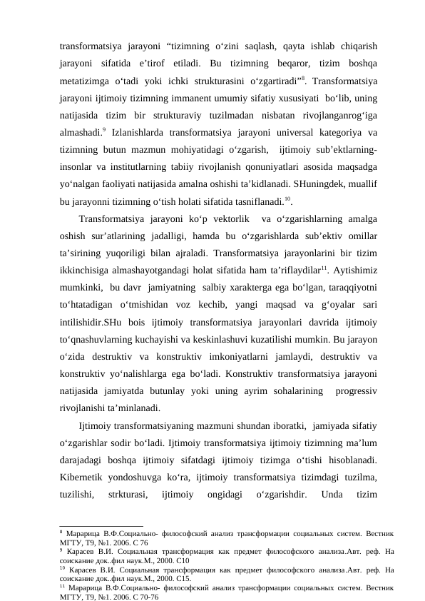 transformatsiya  jarayoni  “tizimning  o‘zini  saqlash,  qayta  ishlab  chiqarish
jarayoni  sifatida  e’tirof  etiladi.  Bu  tizimning  beqaror,  tizim  boshqa
metatizimga  o‘tadi  yoki  ichki  strukturasini  o‘zgartiradi”8. Transformatsiya
jarayoni ijtimoiy tizimning immanent umumiy sifatiy xususiyati  bo‘lib, uning
natijasida  tizim  bir  strukturaviy  tuzilmadan  nisbatan  rivojlanganrog‘iga
almashadi.9 Izlanishlarda  transformatsiya  jarayoni  universal  kategoriya  va
tizimning butun mazmun mohiyatidagi  o‘zgarish,  ijtimoiy sub’ektlarning-
insonlar va institutlarning tabiiy rivojlanish qonuniyatlari asosida maqsadga
yo‘nalgan faoliyati natijasida amalna oshishi ta’kidlanadi. SHuningdek, muallif
bu jarayonni tizimning o‘tish holati sifatida tasniflanadi.10. 
Transformatsiya  jarayoni  ko‘p  vektorlik   va  o‘zgarishlarning  amalga
oshish  sur’atlarining  jadalligi,  hamda  bu  o‘zgarishlarda  sub’ektiv  omillar
ta’sirining yuqoriligi bilan ajraladi. Transformatsiya jarayonlarini bir tizim
ikkinchisiga almashayotgandagi holat sifatida ham ta’riflaydilar11. Aytishimiz
mumkinki,  bu davr  jamiyatning  salbiy xarakterga ega bo‘lgan, taraqqiyotni
to‘htatadigan  o‘tmishidan  voz  kechib,  yangi  maqsad  va  g‘oyalar  sari
intilishidir.SHu  bois  ijtimoiy  transformatsiya  jarayonlari  davrida  ijtimoiy
to‘qnashuvlarning kuchayishi va keskinlashuvi kuzatilishi mumkin. Bu jarayon
o‘zida  destruktiv  va  konstruktiv  imkoniyatlarni  jamlaydi,  destruktiv  va
konstruktiv yo‘nalishlarga ega bo‘ladi. Konstruktiv transformatsiya jarayoni
natijasida  jamiyatda  butunlay  yoki  uning  ayrim  sohalarining   progressiv
rivojlanishi ta’minlanadi.
Ijtimoiy transformatsiyaning mazmuni shundan iboratki,  jamiyada sifatiy
o‘zgarishlar sodir bo‘ladi. Ijtimoiy transformatsiya ijtimoiy tizimning ma’lum
darajadagi  boshqa  ijtimoiy  sifatdagi  ijtimoiy  tizimga  o‘tishi  hisoblanadi.
Kibernetik  yondoshuvga  ko‘ra,  ijtimoiy  transformatsiya  tizimdagi  tuzilma,
tuzilishi,  strkturasi,  ijtimoiy  ongidagi  o‘zgarishdir.  Unda  tizim
8 Марарица В.Ф.Социально- философский анализ трансформации социальных систем. Вестник
МГТУ, Т9, №1. 2006. С 76 
9 Карасев  В.И.  Социальная  трансформация  как  предмет  философского  анализа.Авт.  реф.  На
соискание док..фил наук.М., 2000. С10
10 Карасев В.И.  Социальная трансформация как  предмет философского  анализа.Авт.  реф.  На
соискание док..фил наук.М., 2000. С15.
11 Марарица В.Ф.Социально- философский анализ трансформации социальных систем. Вестник
МГТУ, Т9, №1. 2006. С 70-76 
