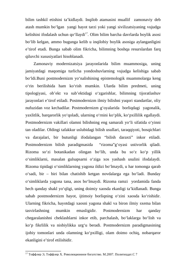 bilim tashkil etishini ta’kidlaydi. Inqilob atamasini muallif  zamonaviy deb
atash mumkin bo‘lgan  yangi hayot tarzi yoki yangi sivilizatsiyaning vujudga
kelishini ifodalash uchun qo‘llaydi17. Olim bilim barcha davrlarda boylik asosi
bo‘lib kelgan, ammo bugunga kelib u inqilobiy boylik asosiga aylanganligini
e’tirof etadi. Bunga sabab olim fikricha, bilimning boshqa resurslardan farq
qiluvchi xususiyatlari hisoblanadi. 
Zamonaviy  modernizatsiya  jarayonlarida  bilim  muammosiga,  uning
jamiyatdagi  maqomiga  turlicha  yondoshuvlarning  vujudga  kelishiga  sabab
bo‘ldi.Buni postmodernizm yo‘nalishining epistemologik muammolarga keng
o‘rin  berilishida  ham  ko‘rish  mumkin.  Ularda  bilim  predmeti,  uning
tipologiyasi,  ob’ekt  va  sub’ektidagi  o‘zgarishlar,  bilimning  tijoratlashuv
jarayonlari e’tirof etiladi. Postmodernizm ilmiy bilishni yuqori standartlar, oliy
nufuzidan voz kechadilar. Postmodernizm g‘oyalarida  borliqdagi  yagonalik,
yaxlitlik, barqarorlik yo‘qoladi, ularning o‘rnini ko‘plik, ko‘pxillilik egallaydi.
Postmodernizm vakillari olamni bilishning eng samarali yo‘li sifatida o‘yinni
tan oladilar. Oldingi tafakkur uslubidagi bilish usullari, taraqqiyoti, bosqichlari
va  darajalari,  bir  butunligi  ifodalangan  “bilish  daraxti”  inkor  etiladi.
Postmodernizm  bilish  paradigmasida   “rizoma”g‘oyasi  ustivorlik  qiladi.
Rizoma  so‘zi  botanikadan  olingan  bo‘lib,  unda  bu  so‘z  ko‘p  yillik
o‘simliklarni,  masalan  gulsapsarni  o‘ziga  xos  yashash  usulini  ifodalaydi.
Rizoma tipidagi o‘simliklarning yagona ildizi bo‘lmaydi, u har tomonga qarab
o‘sadi,  bir  –  biri  bilan  chatishib  ketgan  novdalarga  ega  bo‘ladi.  Bunday
o‘simliklarda yagona tana, asos bo‘lmaydi. Rizoma ramzi  yordamida fanda
hech qanday shakl yo‘qligi, uning doimiy xaosda ekanligi ta’kidlanadi. Bunga
sabab  postmodernizm  hayot,  ijtimoiy  borliqning  o‘zini  xaosda  ko‘rishidir.
Ularning fikricha, hayotdagi xaosni yagona shakl va biron ilmiy sxema bilan
tasvirlashning  mumkin  emasligidir.  Postmodernizm  har  qanday
chegaralanishni cheklashlarni inkor etib, parchalash, bo‘laklarga bo‘lish va
ko‘p fikrlilik va nisbiylikka urg‘u beradi. Postmodernizm paradigmasining
ijobiy tomonlari unda olamning ko‘pxilligi, olam doimo ochiq, nobarqaror
ekanligini e’tirof etilishidir.
17 Тоффлер Э, Тоффлер Х. Революционное богатство. М.2007. Политиздат.С 7
