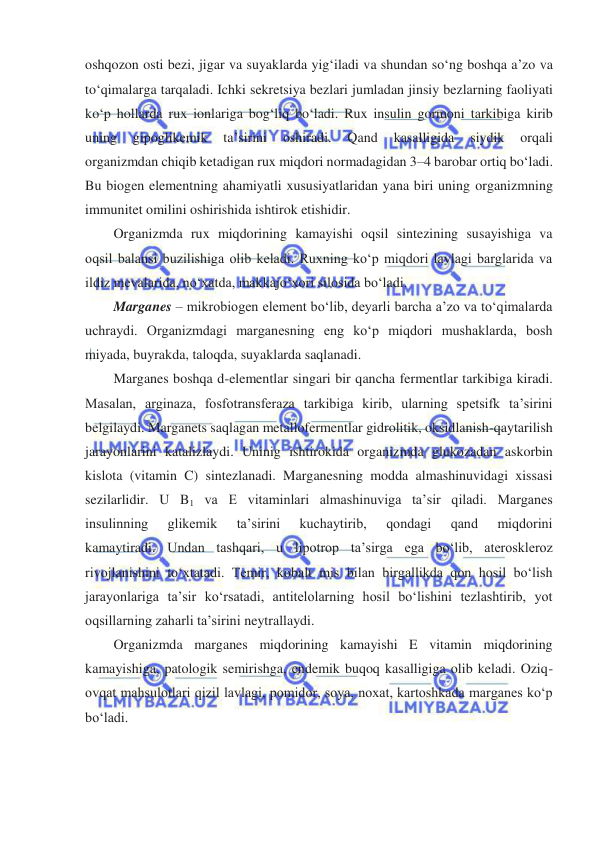  
 
oshqozon osti bezi, jigar va suyaklarda yigʻiladi va shundan soʻng boshqa a’zo va 
toʻqimalarga tarqaladi. Ichki sekretsiya bezlari jumladan jinsiy bezlarning faoliyati 
koʻp hollarda rux ionlariga bogʻliq boʻladi. Rux insulin gormoni tarkibiga kirib 
uning 
gipoglikemik 
ta’sirini 
oshiradi. 
Qand 
kasalligida 
siydik 
orqali 
organizmdan chiqib ketadigan rux miqdori normadagidan 3–4 barobar ortiq boʻladi. 
Bu biogen elementning ahamiyatli xususiyatlaridan yana biri uning organizmning 
immunitet omilini oshirishida ishtirok etishidir. 
Organizmda rux miqdorining kamayishi oqsil sintezining susayishiga va 
oqsil balansi buzilishiga olib keladi. Ruxning koʻp miqdori lavlagi barglarida va 
ildiz mevalarida, noʻxatda, makkajoʻxori silosida boʻladi. 
Marganes – mikrobiogen element boʻlib, deyarli barcha a’zo va toʻqimalarda 
uchraydi. Organizmdagi marganesning eng koʻp miqdori mushaklarda, bosh 
miyada, buyrakda, taloqda, suyaklarda saqlanadi. 
Marganes boshqa d-elementlar singari bir qancha fermentlar tarkibiga kiradi. 
Masalan, arginaza, fosfotransferaza tarkibiga kirib, ularning spetsifk ta’sirini 
belgilaydi. Marganets saqlagan metallofermentlar gidrolitik, oksidlanish-qaytarilish 
jarayonlarini katalizlaydi. Uninig ishtirokida organizmda glukozadan askorbin 
kislota (vitamin C) sintezlanadi. Marganesning modda almashinuvidagi xissasi 
sezilarlidir. U B1 va E vitaminlari almashinuviga ta’sir qiladi. Marganes 
insulinning 
glikemik 
ta’sirini 
kuchaytirib, 
qondagi 
qand 
miqdorini 
kamaytiradi. Undan tashqari, u lipotrop ta’sirga ega boʻlib, ateroskleroz 
rivojlanishini toʻxtatadi. Temir, kobalt mis bilan birgallikda qon hosil boʻlish 
jarayonlariga ta’sir koʻrsatadi, antitelolarning hosil boʻlishini tezlashtirib, yot 
oqsillarning zaharli ta’sirini neytrallaydi. 
Organizmda marganes miqdorining kamayishi E vitamin miqdorining 
kamayishiga, patologik semirishga, endemik buqoq kasalligiga olib keladi. Oziq-
ovqat mahsulotlari qizil lavlagi, pomidor, soya, noxat, kartoshkada marganes koʻp 
boʻladi. 
 
 
