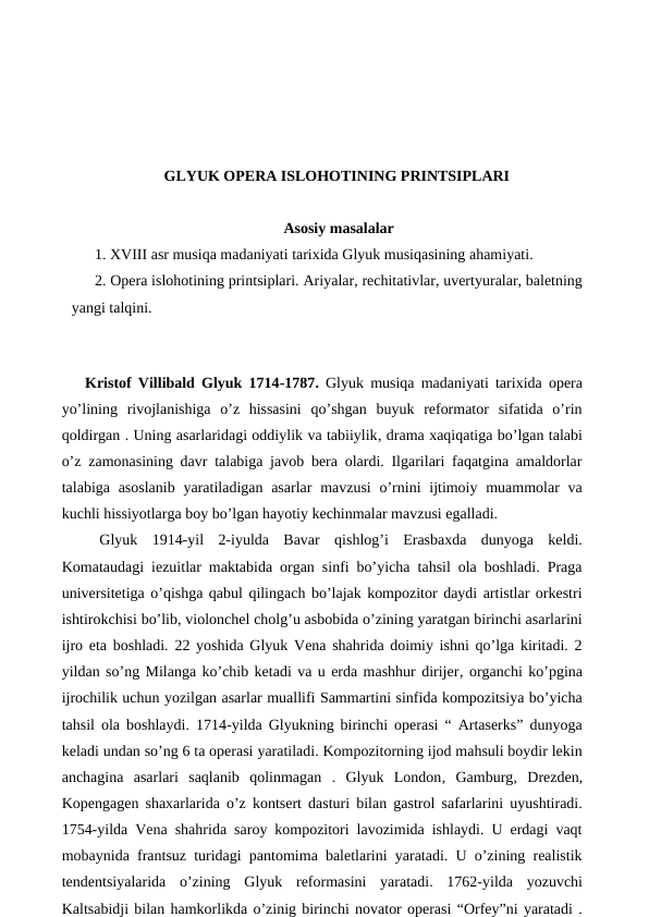 GLYUK OPERA ISLOHOTINING PRINTSIPLARI
Asosiy masalalar
1. XVIII asr musiqa madaniyati tarixida Glyuk musiqasining ahamiyati.
2. Opera islohotining printsiplari. Ariyalar, rechitativlar, uvertyuralar, baletning
yangi talqini.
 
Kristof Villibald Glyuk 1714-1787. Glyuk musiqa madaniyati tarixida opera
yo’lining  rivojlanishiga  o’z  hissasini  qo’shgan  buyuk  reformator  sifatida  o’rin
qoldirgan . Uning asarlaridagi oddiylik va tabiiylik, drama xaqiqatiga bo’lgan talabi
o’z zamonasining davr talabiga javob bera olardi. Ilgarilari faqatgina amaldorlar
talabiga asoslanib  yaratiladigan asarlar  mavzusi  o’rnini  ijtimoiy muammolar  va
kuchli hissiyotlarga boy bo’lgan hayotiy kechinmalar mavzusi egalladi.
 Glyuk  1914-yil  2-iyulda  Bavar  qishlog’i  Erasbaxda  dunyoga  keldi.
Komataudagi iezuitlar maktabida organ sinfi bo’yicha tahsil ola boshladi. Praga
universitetiga o’qishga qabul qilingach bo’lajak kompozitor daydi artistlar orkestri
ishtirokchisi bo’lib, violonchel cholg’u asbobida o’zining yaratgan birinchi asarlarini
ijro eta boshladi. 22 yoshida Glyuk Vena shahrida doimiy ishni qo’lga kiritadi. 2
yildan so’ng Milanga ko’chib ketadi va u erda mashhur dirijer, organchi ko’pgina
ijrochilik uchun yozilgan asarlar muallifi Sammartini sinfida kompozitsiya bo’yicha
tahsil ola boshlaydi. 1714-yilda Glyukning birinchi operasi “ Artaserks” dunyoga
keladi undan so’ng 6 ta operasi yaratiladi. Kompozitorning ijod mahsuli boydir lekin
anchagina  asarlari  saqlanib  qolinmagan  .  Glyuk  London, Gamburg, Drezden,
Kopengagen shaxarlarida o’z kontsert dasturi bilan gastrol safarlarini uyushtiradi.
1754-yilda Vena shahrida saroy kompozitori lavozimida ishlaydi. U erdagi vaqt
mobaynida frantsuz turidagi pantomima baletlarini yaratadi. U o’zining realistik
tendentsiyalarida  o’zining  Glyuk  reformasini  yaratadi.  1762-yilda  yozuvchi
Kaltsabidji bilan hamkorlikda o’zinig birinchi novator operasi “Orfey”ni yaratadi .
