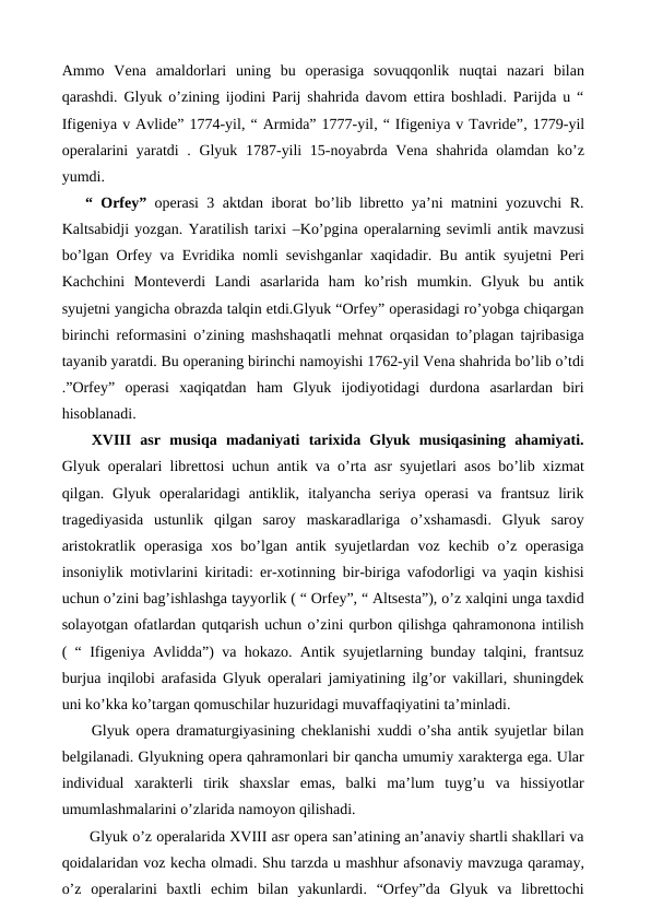 Ammo  Vena  amaldorlari  uning  bu  operasiga  sovuqqonlik  nuqtai  nazari  bilan
qarashdi. Glyuk o’zining ijodini Parij shahrida davom ettira boshladi. Parijda u “
Ifigeniya v Avlide” 1774-yil, “ Armida” 1777-yil, “ Ifigeniya v Tavride”, 1779-yil
operalarini  yaratdi . Glyuk 1787-yili  15-noyabrda Vena shahrida olamdan ko’z
yumdi.
“ Orfey” operasi 3 aktdan iborat bo’lib libretto ya’ni matnini yozuvchi R.
Kaltsabidji yozgan. Yaratilish tarixi –Ko’pgina operalarning sevimli antik mavzusi
bo’lgan Orfey va Evridika nomli sevishganlar xaqidadir. Bu antik syujetni Peri
Kachchini  Monteverdi  Landi  asarlarida  ham  ko’rish  mumkin.  Glyuk  bu  antik
syujetni yangicha obrazda talqin etdi.Glyuk “Orfey” operasidagi ro’yobga chiqargan
birinchi reformasini o’zining mashshaqatli mehnat orqasidan to’plagan tajribasiga
tayanib yaratdi. Bu operaning birinchi namoyishi 1762-yil Vena shahrida bo’lib o’tdi
.”Orfey”  operasi  xaqiqatdan  ham  Glyuk  ijodiyotidagi  durdona  asarlardan  biri
hisoblanadi.
 XVIII  asr  musiqa  madaniyati  tarixida  Glyuk  musiqasining  ahamiyati.
Glyuk operalari librettosi uchun antik va o’rta asr syujetlari asos bo’lib xizmat
qilgan.  Glyuk  operalaridagi  antiklik,  italyancha  seriya  operasi  va  frantsuz  lirik
tragediyasida  ustunlik  qilgan  saroy  maskaradlariga  o’xshamasdi.  Glyuk  saroy
aristokratlik operasiga  xos bo’lgan antik syujetlardan voz  kechib o’z  operasiga
insoniylik motivlarini kiritadi: er-xotinning bir-biriga vafodorligi va yaqin kishisi
uchun o’zini bag’ishlashga tayyorlik ( “ Orfey”, “ Altsesta”), o’z xalqini unga taxdid
solayotgan ofatlardan qutqarish uchun o’zini qurbon qilishga qahramonona intilish
( “ Ifigeniya Avlidda”) va hokazo. Antik syujetlarning bunday talqini, frantsuz
burjua inqilobi arafasida Glyuk operalari jamiyatining ilg’or vakillari, shuningdek
uni ko’kka ko’targan qomuschilar huzuridagi muvaffaqiyatini ta’minladi.
 Glyuk opera dramaturgiyasining cheklanishi xuddi o’sha antik syujetlar bilan
belgilanadi. Glyukning opera qahramonlari bir qancha umumiy xarakterga ega. Ular
individual  xarakterli  tirik  shaxslar  emas,  balki  ma’lum  tuyg’u  va  hissiyotlar
umumlashmalarini o’zlarida namoyon qilishadi. 
 Glyuk o’z operalarida XVIII asr opera san’atining an’anaviy shartli shakllari va
qoidalaridan voz kecha olmadi. Shu tarzda u mashhur afsonaviy mavzuga qaramay,
o’z  operalarini  baxtli  echim  bilan  yakunlardi.  “Orfey”da  Glyuk  va  librettochi
