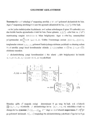 GOLOMORF AKSLANTIRISH 
 
 
Teorema 4.
n
U
 C
sohadagi z0 nuqtaning atrofida 
:
m
f U
 C
golomorf akslantirish bo`lsin. 
Agar z0 nuqtaning atrofidagi f o`zaro bir qiymatli aklantirish bo`lsa, 


0
fJ
z
 0 bo`ladi. 
  n bo`yicha induksiyadan foydalanaiz. n=1 uchun usbotlangan (I qism 35-xatboshi); u n 
dan kichik barcha qiymatlarda o`rinli bo`lsin. Faraz qilamiz, 


0
fJ
z
 
0
 bo`lsin va f (z0 ) 
matritsaning rangini 
(0
1)
k
k
n



 bilan belgilaymiz. Agar 
0
k  bo`lsa, umumiylikni 
yo`qotmasdan det(
)
0
f
z





 ( ,
1,... ).
k
  
 Ushbu 3-teoremaga asosan 
1
1
( )
,...
k ( )
k
f z
w
f
z
w


 
tenglamalar sisteasi 
1
, 2
,...,
k
z z
z  golomorf funksiyalarga nisbatan yechiladi va shuning uchun 
V
U
atrofda yangi local koordinatalar sifatida 
( )
z
f
z

  
uchun 
 1,k
va 
(
1, )
z
z
k

   

  
olishimiz mumkin. 
 f  akslantirishning yangi koordinatalari ( biz ularni z deb belgilaymiz) ko`rinishi 
(
1,... )
w
z
k

  

, 
( )(
1,... )
w
f
z
k
n






 va yakobiani  
 
 
 
 
Shunday qilib, z0 nuqtada oxirgi  determinant 0 ga teng bo`ladi. n-k o`lchovli 


1
...
0
k
z
z





tekislik  f  akslantirishga ko`ra  

1
...
0
k
w
w



 tekislikka o`tadi va 
shunga ko`ra, сужение 


k 1,...,
n
f
f
f


  
n k
С   dagi (
)
n
 k
o`lchamli окрестнось V
V
П

 
ga golomorf akslanadi. 
0
0
1
(
,...
)
k
n
z
z

nuqtadagi bu akslantirishning yakobiani (7)ga ko`ra 0 ga 
