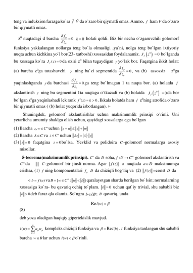 teng va induksion farazga ko`ra f  V da o`zaro bir qiymatli emas. Ammo, f  ham V da o`zaro 
bir qiymatli emas. 
    z0 nuqtadagi d barcha 
0
f
z




  
0
k   holati qoldi. Biz bir necha o`zgaruvchili golomorf 
funksiya yakkalangan nollarga teng bo`la olmasligi ,ya`ni, nolga teng bo`lgan ixtiyoriy 
nuqta uchun kichkina yo`l bor(23- xatboshi) xossasidan foydalanamiz. 


0
fJ
z
 0
  bo`lganda 
bu xossaga ko`ra 
( )
0
fJ
z  da oxiri z0 bilan tugaydigan  yo`lak bor. Faqatgina ikkit holat: 
(a) barcha z0ga tutashuvchi    ning ba`zi segmentida 
0
f
z




 , va (b)  assossiz   z0ga 
yaqinlashganda  da barchasi 
0
f
z




 ga teng bo`lmagan 1 ta nuqta bor. (a) holatda f  
akslantirish   ning bu segmentini 1ta nuqtaga o`tkazadi va (b) holatda  


0
fJ
z
 
0
 da bor 
bo`lgan z0ga yaqinlashadi lek rank 
( )
0
f
z
k


 . Ikkala holatda ham f  z0ning atrofida o`zaro 
bir qiymatli emas ( (b) holat yuqorida isbotlangan).  
        Shuningdek, golomorf akslantirishlar uchun maksimumlik prinsipi o`rinli. Uni 
yetarlicha umumiy shaklga olish uchun, quyidagi xossalarga ega bo`lgan  
(1) Barcha ,
n
z w
C
uchun z
w
z
w



 
(2) Barcha 
C
va 
n
z
C
uchun 
z
z

 

 
(3) 
0
z   faqatgina 
0
z  bo`lsa. Yevklid va polidoira C -golomorf normalarga asosiy 
misollar. 
  5-teorema(maksimumlik prinsipi). 
n
C  da D  soha,
:
m
f U
 C
 golomorf akslantirish va 
m
C da     C -golomorf bir jinsli norma. Agar 
( )
f z  a  nuqtada a
D
 maksimumga 
erishsa, (1) f ning komponentalari f  D  da chiziqli bog`liq va  (2) 
( )
f z =const D  da 
       
( )
b
 f a
va
{
:
}
m
B
w
C
w
b



qaralayotgan sharda berilgan bo`lsin; normalarning 
xossasiga ko`ra- bu qavariq ochiq to`plam. 
0
b   uchun qat`iy trivial, shu sababli biz 
0
b  deb faraz qla olamiz. So`ngra b
B
 ; B  qavariq, unda  
                                                               Re ( )
l w
 
                                                                         
(8) 
deb yoza oladigan haqiqiy gipertekislik mavjud. 
1
( )
m
l w
a w




 kompleks chiziqli funksiya va   Re ( )
l b . l  funksiya tanlangan shu sababli 
barcha w
B
 lar uchun ( )
l w
 
o`rinli. 

