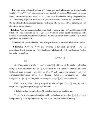      Biz hozir D da golomorf bo`lgan 
el f
 funksiyani qarab chiqamiz; biz D ning barcha 
joyida 
( )
Re
( )
l f z
l f z
e
e
e


 ga egamiz va a  ning moduli  e  ga teng. Maksimum prinsipiga 
ko`ra( 5-xatboshidagi 6-teorema) D  da 
( )
l f z
const


. Bundan biz f ning komponentalari 
f   chiziqli bog`liq ( ular  munosabatni qanoatlantiradi) va barcha z
 D
lar uchun 
( )
f z  
(8) gipertekislik kesishmasiga tegishli va chegara B
 , barcha z
 D
lar uchun
( )
f z
 b
  
ekanligini xulosa qilamiz.   
   Eslatma. Agar normadagi qaralayotgan B qat`iy qavariq shar   bo`lsa, (8) gipertekislik 
bilan   B
    kesishmasi nuqta va  
( )
f z
 const
 (bu misol uchun Yevklid normasida sodir 
bo`ladi). Shu sababli, umuman bu xulosa C -bir jinsli golomorf norma uchun to`g`ri emas 
(polidoira normasi sababli). 
     Maksimumlik prinsipidan biz Umumlashgan Shvarts lemmasini olishimiz mumkin: 
       6-teorema. 
1
n
B
C
va 
2
m
B
C
mos ravishda C -bir jinsli golomorf  
1 va 
2
  
normalarda birlik sharlar va 
(0)
0
f
 golomorf akslantirish 
1
2
f :
B
 B
berilgan bo`lib, 
ixtiyoriy 
1
z
B
uchun  
                                                                                    
2
1
( )
f z
 z
 
 
 
 
 
 
 
(9) 
       
0
Cn
nuqtadan o`tuvchi 
0
:l z
  z
 
0
1
z
B
(
0
1
1
z
 ) va 
 C
;bu yerda  -tekislikda 
uning 
1B  bilan kesishmasi 
{
1}.
U
 

aylana hosil bo`ladi kompleks chiziqni chizamiz, 
Golomorf egri chiziqni 
0
( )
(
) /
:
m
g
f
z
U
C





 deb olamiz va ixtiyoriy r ,0
1
 r
  
o`rnatamiz.2-teoremaga ko`ra, {
  r}
doirada  
( ) 2
1/
g
r


ga egamiz va 
1
r  ga 
intilganda biz 
( ) 2
1
g 
 , ixtiyoriy 
 U
nuqtada  
0
2
(
)
f
 z
 
larni anqlaymiz.  
         Endi 
0
z   
1B  ning ixtiyoriy nuqtasi bo`lsin; so`ngra 
0
1
1
/
z
z
z
B

  va oxirgi 
tenglikda 
  z 1
ni qo`ysak, (9) ga ega bo`lamiz.      
         5-bobda boshqa Umumlashgan Shvarts lemmasini qarab chiqamiz. 
        *Agar 
0
1 /{0}
z
 B
nuqta uchun (9) tenglik ega bo`lsak, so`ngra 
2
1
( )
f z
 z
 bo`lsa, l  
kompleks to`g`ri chiziqning barcha uqtalari 0 va 
0z orqalio`tishini isbotlang.*                              
 
 
 
 
 
