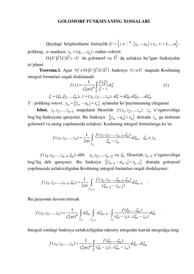 GOLOMORF FUNKSIYANING XOSSALARI 
 
 
 
      Quydagi belgilashlarni kiritaylik:


:
,
1,...,
n
U
z
z
a
r
n


 





-
polikrug. a-markazi, 
1
( ,...,
n)
r
r
r
 
- radius vektori. 
 
( )
U
C U
U
O
 da golomorf va U  da uzluksiz bo’lgan funksiyalar 
to’plami. 
Teorema.1. Agar 
 
( )
f
U
C U
 O
 funksiya 
z
 U
 nuqtada Koshining 
integral formulasi orqali ifodalanadi: 
                          
1
( )
( )
(2
)n
f
f z
z d
i








                                           (1) 
                  
1
2
1
2
1
2
( ,
,...,
),
( ,
,...,
),
,
,...,
n
n
n
z
z z
z
d
d
d
d

 








 
:
  polikrug ostovi, 


n
z
a
r







 aylanalar ko’paytmasining chegarasi. 
        Isbot. 
1
2
1
,
z z ,..., n
z   nuqtalarni fikserlab 
1
2
(
,
,...,
n)
f z z
z
 
n
z  o’zgaruvchiga 
bog’liq funksiyani qaraymiz. Bu funksiya  

n
n
n
z
a
r


 doirada 
n
z  ga nisbatan 
golomorf va uning yopilmasida uzluksiz. Koshining integral formulasiga ko’ra: 
 
                     
1
2
1
1
2
( ,
,...,
,
)
1
( ,
,...,
)
,
2
n
n
n
n
n
n
n
n
n
f z z
z
f z z
z
d
i
z












   
 
          
1
2
1
( ,
,...,
,
)
n
n
f z z
z
 
 olib   1
2
2
,
z z ,..., n
z   va 
n
  fikserlab,
n 1
z   o’zgaruvchiga 
bog’liq deb qaraymiz. Bu funksiya 

1
1
1
n
n
n
z
a
r





 doirada golomorf 
yopilmasida uzluksizligidan Koshining integral formulasi orqali ifodalaymiz: 
 
           
1
1
2
1
1
2
1
1
1
1
( ,
,...,
,
)
1
( ,
,...,
,
)
2
(
)
n
n
n
n
n
n
n
n
f z z
f z z
z
d
i
z
















. 
 
Bu jarayonni davom ettirsak  
 
      
1
1
1
1
2
1
1
1
1
(
,...,
)
1
( ,
,...,
)
...
(
)...(
)
(2
)
n
n
n
n
n
n
n
n
n
f
f z z
z
d
d
d
z
z
i



















. 
 
Integral ostidagi funksiya uzluksizligidan takroriy integralni karrali integralga teng: 
 
                  
1
1
2
1
1
1
(
,...,
)
1
( ,
,...,
)
...
(
)...(
)
(2
)
n
n
n
n
n
n
f
f z z
z
d
d
z
z
i












 
