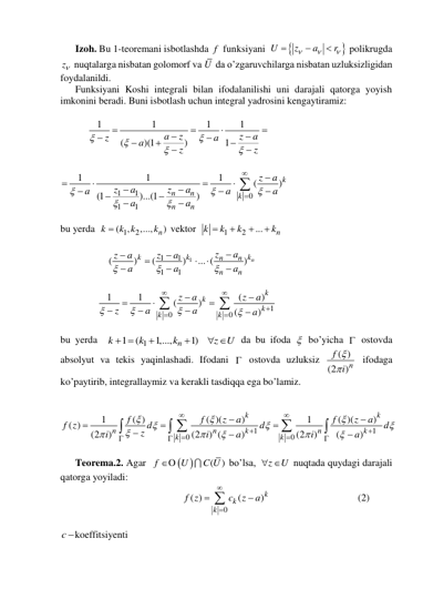       Izoh. Bu 1-teoremani isbotlashda f  funksiyani  


U
z
a
r






 polikrugda 
z  nuqtalarga nisbatan golomorf va U  da o’zgaruvchilarga nisbatan uzluksizligidan 
foydalanildi. 
      Funksiyani Koshi integrali bilan ifodalanilishi uni darajali qatorga yoyish 
imkonini beradi. Buni isbotlash uchun integral yadrosini kengaytiramiz: 
 
           
1
1
1
1
(
)(1
)
1
a
z
z
a
z
a
a
z
z


















 
 
1
1
0
1
1
1
1
1
(
)
(1
)...(1
)
k
n
n
k
n
n
z
a
z
a
z
a
a
a
a
a
a






















 
 
bu yerda  
1
2
(
,
,...,
n)
k
k k
k

 vektor  
1
2
...
n
k
k
k
k




 
 
                   
1
1
1
1
1
(
)
(
)
... (
) n
k
k
k
n
n
n
n
z
a
z
a
z
a
a
a
a












 
 
               
1
0
0
1
1
(
)
(
)
(
)
k
k
k
k
k
z
a
z
a
z
a
a
a




















 
 
bu yerda  
1
1
(
1,...,
1)
n
k
k
k
z
U
 


 
 da bu ifoda   bo’yicha  ostovda 
absolyut va tekis yaqinlashadi. Ifodani  ostovda uzluksiz 
( )
(2
)n
f
i


 ifodaga 
ko’paytirib, integrallaymiz va kerakli tasdiqqa ega bo’lamiz. 
 
  
1
1
0
0
1
( )
( )(
)
1
( )(
)
( )
(2
)
(2
) (
)
(2
)
(
)
k
k
n
n
k
n
k
k
k
f
f
z
a
f
z
a
f z
d
d
d
z
i
i
a
i
a


































 
 
      Teorema.2. Agar  
 
( )
f
U
C U
O
 bo’lsa, 
z
 U
 nuqtada quydagi darajali 
qatorga yoyiladi: 
                                                 
0
( )
(
)k
k
k
f z
c
z
a





                                   (2) 
 
c koeffitsiyenti  
