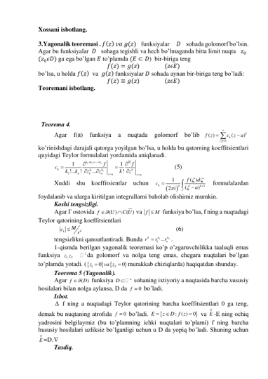 Xossani isbotlang.   
 
3.Yagonalik teoremasi . 𝑓(𝑧) 𝑣𝑎 𝑔(𝑧)    funksiyalar     𝐷    sohada golomorf bo’lsin. 
Agar bu funksiyalar  𝐷   sohaga tegishli va hech bo’lmaganda bitta limit nuqta   𝑧0              
(𝑧0𝜖𝐷) ga ega bo’lgan 𝐸 to’plamda (𝐸 ⊂ 𝐷)  bir-biriga teng 
𝑓(𝑧) = 𝑔(𝑧)                  (𝑧𝜖𝐸) 
bo’lsa, u holda 𝑓(𝑧)  va  𝑔(𝑧) funksiyalar 𝐷 sohada aynan bir-biriga teng bo’ladi: 
𝑓(𝑧) ≡ 𝑔(𝑧)                  (𝑧𝜖𝐸) 
Teoremani isbotlang. 
 
 
 
 
  Teorema 4. 
Agar 
f(ᵶ) 
funksiya 
a 
nuqtada 
golomorf 
bo’lib
0
( )
(
)k
k
z
f z
c
z
a





 
ko’rinishdagi darajali qatorga yoyilgan bo’lsa, u holda bu qatorning koeffitsientlari 
quyidagi Teylor formulalari yordamida aniqlanadi. 
1
2
1
...
1
1
1
1
!...
!
...
!
n
n
k
k
k
k
k
k
k
n
n
z a
z a
k
f
f
k
k
z
c
z
k
z

 









                  (5) 
Xuddi shu koeffitsientlar uchun 


1
1
( )
(
)
2
k
n
k
Г
f
d
c
a
i








 formulalardan 
foydalanib va ularga kiritilgan integrallarni baholab olishimiz mumkin. 
Koshi tengsizligi. 
Agar Г ostovida 
( )
( )
f
U
C U


 va f
 M
 funksiya bo’lsa, f ning a nuqtadagi 
Teylor qatorining koeffitsientlari 
   
k
k
M
c
r

                                                           (6) 
tengsizlikni qanoatlantiradi. Bunda 
1
1 ...
kn
k
k
n
r
r
r

. 
1-qismda berilgan yagonalik teoremasi ko’p o’zgaruvchilikka taaluqli emas 
funksiya 
1,
2
z z   
2da golomorf va nolga teng emas, chegara nuqtalari bo’lgan 
to’plamda yotadi. (



1
2
0
0
z
va z


murakkab chiziqlarda) haqiqatdan shunday. 
Teorema 5 (Yagonalik). 
Agar 
(
)
f
 D
 funksiya 
n
D 
 sohaning ixtiyoriy a nuqtasida barcha xususiy 
hosilalari bilan nolga aylansa, D da 
0
f   bo’ladi. 
Isbot. 
  f ning a nuqtadagi Teylor qatorining barcha koeffitsientlari 0 ga teng, 
demak bu nuqtaning atrofida 
0
f   bo’ladi. 


:
( )
0
E
z
D f z



 va 
0
E -E ning ochiq 
yadrosini belgilaymiz (bu to’plamning ichki nuqtalari to’plami) f ning barcha 
hususiy hosilalari uzliksiz bo’lganligi uchun u D da yopiq bo’ladi. Shuning uchun 
0
E =D. 
Tasdiq. 
