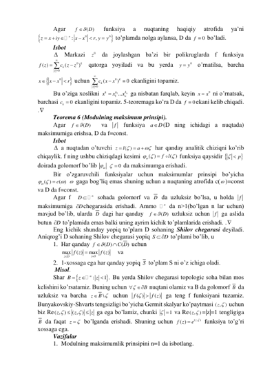 Agar 
(
)
f
 D
 
funksiya 
a 
nuqtaning 
haqiqiy 
atrofida 
ya’ni 


0
0
:
,
n
z
x
iy
x
x
r y
y






 to’plamda nolga aylansa, D da 
0
f   bo’ladi. 
Isbot 
  Markazi 
0z  da joylashgan ba’zi bir polikruglarda f funksiya 
0
0
( )
(
)k
k
z
f z
c
z
z





 qatorga yoyiladi va bu yerda 
0
y
 y
 o’rnatilsa, barcha 


0
x
x
x
r



 uchun 
0
0
(
)
0
k
k
z
c
x
x





 ekanligini topamiz. 
Bu o’ziga xoslikni 
1
1 ...
kn
k
k
n
x
x
x

 ga nisbatan farqlab, keyin 
0
x
 x
 ni o’rnatsak, 
barchasi 
0
kc   ekanligini topamiz. 5-teoremaga ko’ra D da 
0
f  ekani kelib chiqadi. 
. 
Teorema 6 (Modulning maksimum prinsipi). 
Agar 
(
)
f
 D
  va 
f  funksiya a
D
(D ning ichidagi a nuqtada) 
maksimumiga erishsa, D da f=const. 
Isbot 
  a nuqtadan o’tuvchi 
( )
z
l
a





 har qanday analitik chiziqni ko’rib 
chiqaylik. f ning ushbu chiziqdagi kesimi 
( )
( )
f
l




 funksiya qaysidir 
  p
 
doirada golomorf bo’lib 

  
0
   da maksimumga erishadi. 
Bir o’zgaruvchili funksiyalar uchun maksimumlar prinsipi bo’yicha 
( )
c( )




   gaga bog’liq emas shuning uchun a nuqtaning atrofida c( )=const 
va D da f=const.  
Agar f  
n
D 
 sohada golomorf va D  da uzluksiz bo’lsa, u holda f  
maksimumiga 
D
 chegarasida erishadi. Ammo 
n da n>1(bo’lgan n lar uchun) 
mavjud bo’lib, ularda D  dagi har qanday  
(
)
f
 D
 uzluksiz uchun f  ga aslida 
butun D
  to’plamida emas balki uning ayrim kichik to’plamlarida erishadi. . 
Eng kichik shunday yopiq to’plam D sohaning Shilov chegarasi deyiladi. 
Aniqrog’i D sohaning Shilov chegarasi yopiq S
D
   to’plami bo’lib, u 
1. Har qanday 
( )
( )
f
D
C D


 uchun  
max
( )
max
( )
z S
z D
f z
f z



    va 
2. 1-xossaga ega har qanday yopiq S  to’plam S ni o’z ichiga oladi. 
 Misol. 
Shar 


:
1 .
n
B
z
z



 Bu yerda Shilov chegarasi topologic soha bilan mos 
kelishini ko’rsatamiz. Buning uchun 
B

  nuqtani olamiz va B da golomorf B  da 
uzluksiz va barcha 
\
z
 B 
 uchun 
( )
( )
f
f z


 ga teng f funksiyani tuzamiz. 
Bunyakovskiy-Shvarts tengsizligi bo’yicha Germit skalyar ko’paytmasi ( ,
)
z   uchun 
biz Re( , )
( , )
z
z
z




 ga ega bo’lamiz, chunki 
1
   va Re( ,
)
z  =|z|=1 tengligiga 
B  da faqat z
 
 bo’lganda erishadi. Shuning uchun 
( , )
( )
z
f z
e


 funksiya to’g’ri 
xossaga ega. 
Vazifalar  
1. Modulning maksimumlik prinsipini n=1 da isbotlang. 
