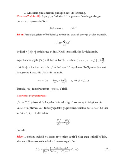 2. Modulning minimumlik prinsipini n=1 da isbotlang. 
Teorema7. (Liuvill): Agar 
( )
f z  funksiya 
n da golomorf va chegaralangan 
bo’lsa, u o’zgarmas bo’ladi: 
( )
f z
 const
,           
z n
 
Isbot: Funksiya golomorf bo’lganligi uchun uni darajali qatorga yoyish mumkin.  
0
( )
k
k
k
f z
c z


 
 
bo'lishi 

z
r


 polidoirada o’rinli. Koshi tengsizlikidan foydalanamiz. 
Agar hamma joyda 
( )
f z   bo’lsa, barcha r  uchun 
1
2
(
...
n )
r
r
r
r




 
k
k
c
r
 
 
o’rinli. 
1
2
(
...
0)
n
k
k
k
k





. 
( )
f z  funksiya 
nda golomorf bo’lgani uchun r ni 
istalgancha katta qilib olishimiz mumkin: 
r    da       lim
lim
k
k
r
r
c
r




     
0
kc   (
k 1,2,...)
 
Demak, 
( )
f z  funksiya uchun 
0
( )
f z
 c
 o’rinli. 
Teorema: (Veyershtrass) 
( )
(
)
f
z
H D


golomorf funksiyalar  ketma-ketligi D  sohaning ichidagi har bir 
K
 D
 to’plamda 
( )
f z  funksiyaga tekis yaqinlashsa, u holda 
( )
(
)
f z
 H D
 bo’ladi 
va 
1
( , 2
,...,
n )
k
k k
k
 
lar uchun  
k
k
k
k
f
f
z
z


 


 
bo’ladi. 
Isbot: D  sohaga tegishli U
D


 (U to’plam yopig’i bilan D ga tegishli bo’lsin,  
U
 D
) polidoira olamiz, u holda 1- teoremaga ko’ra 




1
2
1
1
( ,
,...,
)
1
( )
...
... (
)
2
k
n
k
n
n
n
n
f
f
z
d
d
z
z
i
 













,                                     (8*) 
