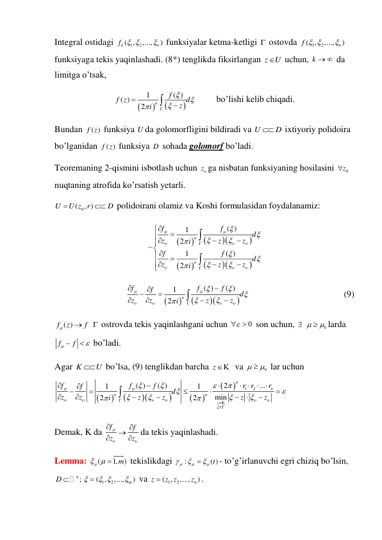 Integral ostidagi 
1
( , 2
,...,
)
k
n
f  

 funksiyalar ketma-ketligi  ostovda 
1
( , 2
,...,
n )
f  
  
funksiyaga tekis yaqinlashadi. (8*) tenglikda fiksirlangan z
U
 uchun, k    da 
limitga o’tsak,  




1
( )
( )
2
n
f
f z
z d
i








         bo’lishi kelib chiqadi. 
Bundan 
( )
f z  funksiya U da golomorfligini bildiradi va U
 D
 ixtiyoriy polidoira 
bo’lganidan 
( )
f z  funksiya D  sohada golomorf bo’ladi. 
Teoremaning 2-qismini isbotlash uchun z ga nisbatan funksiyaning hosilasini 
0z
  
nuqtaning atrofida ko’rsatish yetarli. 
( 0
, )
U
U z r
D


 polidoirani olamiz va Koshi formulasidan foydalanamiz: 










( )
1
2
1
( )
2
n
n
f
f
d
z
z
z
i
f
f
d
z
z
z
i


























 








 





( )
( )
1
2
n
f
f
f
f
d
z
z
z
z
i















 






                                          (9) 
f ( )
z
f


  ostrovda tekis yaqinlashgani uchun 
0

  son uchun,  
0

 
larda 
f
f



  bo’ladi. 
Agar K
U
 bo’lsa, (9) tenglikdan barcha z  va 
0

 
 lar uchun 









1
2
( )
( )
2
...
1
1
min
2
2
n
n
n
n
z
f
f
f
r r
r
f
d
z
z
z
z
z
z
i































 












 
Demak, K da f
f
z
z




 


da tekis yaqinlashadi. 
Lemma: 
(
1,
m)

 
 tekislikdagi 
:
( )t





 
- to’g’irlanuvchi egri chiziq bo’lsin, 
n;
D 
1
( , 2
,...,
m )

 


 va 
1
( , 2
,...,
n )
z
z z
z

. 
