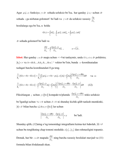 Agar ( , )
g
 z
 funksiya 
  D
  sohada uzluksiz bo’lsa,  har qanday 

  uchun D
sohada z ga nisbatan golomorf  bo’ladi va  
  D
 da uzluksiz xususiy 
g
z


 
hosilalarga ega bo’lsa, u  holda   
1
1
( )
...
( , )
( , )
m
m
G z
d
g
z d
g
z d













 
D  sohada golomorf bo’ladi va   
( , )
G
g
z d
z
z











 ,            
 1,n
. 
Isbot: Har qanday z
 D
 nuqta uchun 
0
r  ni tanlaymiz, unda 
( , )
U z r
 D
 polidoira;
h
r
   va 
(0,0,...,0,
,0,...,0)
n
h
h


 vektor bo’lsin, bunda   -koordinatadan 
tashqari barcha koordinatalari 0 ga teng. 




1
0
1
1
( ,
)
(
)
( )
( ,
)
( , )
g
z
h
G z
h
G z
g
z
h
g
z
d
d
d
h
h
z
























     va  


1
0
1
( , )
( ,
)
( , )
(
)
( )
g
z
g
z
h
g
z
G z
h
G z
d
d
d
h
z
z
z


































      (12) 
Fiksirlangan z  uchun 

  0,1
 kompakt to'plamda  
( ,
)
g
z
h
z





-tekis uzluksiz 
bo’lganligi uchun 
0

  uchun 
0
   ni shunday kichik qilib tanlash mumkinki, 
h
 
 bilan barcha 


( ,0)
0,1


 
 lar uchun 
( ,
)
( , )
g
z
h
g
z
z
z








 



          bo’ladi. 
Shunday qilib, (12)ning o’ng tomonidagi integrallarni ketma-ket baholab, h
 
 
uchun bu tenglikning chap tomoni modulda 
1 ...
m
 

 dan oshmasligini topamiz. 
Demak, har bir z
 D
 nuqtada G
z


 ning barcha xususiy hosilalari mavjud va (11) 
formula bilan ifodalanadi ekan.  
