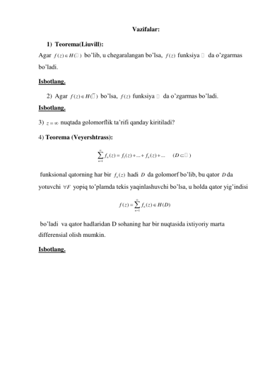                                                            Vazifalar:   
1) Teorema(Liuvill):  
Agar 
( )
( )
f z
 H
 bo’lib, u chegaralangan bo’lsa, 
( )
f z  funksiya 
 da o’zgarmas 
bo’ladi.  
Isbotlang. 
2) Agar 
( )
( )
f z
H
 bo’lsa, 
( )
f z  funksiya 
 da o’zgarmas bo’ladi.  
Isbotlang. 
3) z   nuqtada golomorflik ta’rifi qanday kiritiladi? 
4) Teorema (Veyershtrass): 
1
1
( )
( )
...
( )
...
n
n
n
f
z
f z
f
z







    (
)
D 
 
 funksional qatorning har bir 
nf ( )
z  hadi D  da golomorf bo’lib, bu qator D da 
yotuvchi 
F
  yopiq to’plamda tekis yaqinlashuvchi bo’lsa, u holda qator yig’indisi 
1
( )
( )
(
)
n
n
f z
f
z
H D





 
 bo’ladi  va qator hadlaridan D sohaning har bir nuqtasida ixtiyoriy marta 
differensial olish mumkin. 
Isbotlang. 
 
 
 
 
