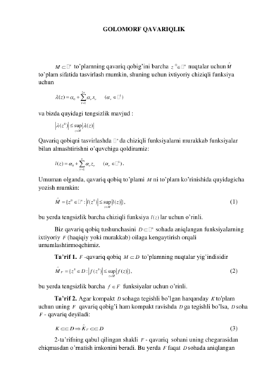 GOLOMORF QAVARIQLIK 
 
 
 
M  n
 to’plamning qavariq qobig’ini barcha 
0
z  n
 nuqtalar uchun M
  
to’plam sifatida tasvirlash mumkin, shuning uchun ixtiyoriy chiziqli funksiya 
uchun 
 
2
0
1
( )
n
z
 x








  
1
(
)

 
 
va bizda quyidagi tengsizlik mavjud : 
 
( 0
)
sup
( )
z M
z
z


 
 
Qavariq qobiqni tasvirlashda 
n da chiziqli funksiyalarni murakkab funksiyalar 
bilan almashtirishni o’quvchiga qoldiramiz: 
 
0
1
( )
n
l z
 z







 
1
(
)

 
. 
Umuman olganda, qavariq qobiq to’plami M ni to’plam ko’rinishida quyidagicha 
yozish mumkin: 
 
0
0
{
: (
)
sup ( )},
n
z M
M
z
l z
l z





 
 
 
 
 
 
 
(1) 
bu yerda tengsizlik barcha chiziqli funksiya ( )
l z lar uchun o’rinli. 
 
Biz qavariq qobiq tushunchasini 
D  n
 sohada aniqlangan funksiyalarning 
ixtiyoriy F (haqiqiy yoki murakkab) oilaga kengaytirish orqali 
umumlashtirmoqchimiz. 
 
Ta’rif 1. F -qavariq qobiq M
 D
 to’plamning nuqtalar yig’indisidir 
 
0
0
{
:
(
)
sup
( )},
F
z M
M
z
D
f z
f z





  
 
 
 
 
 
(2) 
bu yerda tengsizlik barcha f
 F
 funksiyalar uchun o’rinli. 
 
Ta’rif 2. Agar kompakt D sohaga tegishli bo’lgan harqanday K to'plam 
uchun uning F  qavariq qobig’i ham kompakt ravishda D ga tegishli bo’lsa, D soha 
F - qavariq deyiladi: 
 
F
K
D
K
D




 
 
 
 
 
 
 
 
(3) 
 
2-ta’rifning qabul qilingan shakli F - qavariq  sohani uning chegarasidan 
chiqmasdan o’rnatish imkonini beradi. Bu yerda F faqat D sohada aniqlangan 
