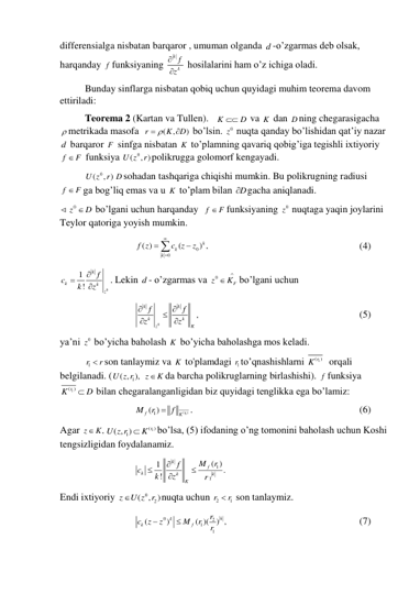 differensialga nisbatan barqaror , umuman olganda d -o’zgarmas deb olsak, 
harqanday f funksiyaning 
k
k
f
z


 hosilalarini ham o’z ichiga oladi. 
 
Bunday sinflarga nisbatan qobiq uchun quyidagi muhim teorema davom 
ettiriladi: 
 
Teorema 2 (Kartan va Tullen).   K
 D
 va K  dan D ning chegarasigacha 
 metrikada masofa  
(
,
)
r
K
D
 

 bo’lsin. 
0z  nuqta qanday bo’lishidan qat’iy nazar 
d  barqaror F  sinfga nisbatan K  to’plamning qavariq qobig’iga tegishli ixtiyoriy 
f
 F
 funksiya 
( 0
U z , )
r polikrugga golomorf kengayadi.  
 
( 0
U z , )
r D sohadan tashqariga chiqishi mumkin. Bu polikrugning radiusi 
f
 F
ga bog’liq emas va u K  to’plam bilan D
 gacha aniqlanadi. 
0z
D
 bo’lgani uchun harqanday  f
 F
funksiyaning 
0z  nuqtaga yaqin joylarini 
Teylor qatoriga yoyish mumkin. 
 
 
 
0
0
( )
(
) ,
k
k
k
f z
c z
z





  
 
 
 
 
 
(4) 
0
1
!
k
k
k
z
f
c
k
z



. Lekin d - o’zgarmas va 
0
F
z
K


bo’lgani uchun 
 
 
 
0
,
k
k
k
k
z
K
f
f
z
z

 


   
 
 
 
 
 
(5) 
ya’ni 
0z  bo’yicha baholash K  bo’yicha baholashga mos keladi. 
 
1r
r
 son tanlaymiz va K  to'plamdagi 1r to’qnashishlarni 
1
( )
K r
  orqali 
belgilanadi. (
1
( , ),
U z r  z
K
da barcha polikruglarning birlashishi). f funksiya 
1
( )
K r
 D
 bilan chegaralanganligidan biz quyidagi tenglikka ega bo’lamiz: 
 
 
 
(
1)
1
( )
r
f
K
M
r
 f
. 
 
 
 
 
 
 
(6) 
Agar 
,
z
 K
1
( )
1
( , )
r
U z r
 K
bo’lsa, (5) ifodaning o’ng tomonini baholash uchun Koshi 
tengsizligidan foydalanamiz. 
 
 
 
1
1
( )
1
.
!
k
f
k
k
k
K
M
r
f
c
k
z
r




 
Endi ixtiyoriy 
0
2
(
, )
z
U z r
nuqta uchun 2
1
r
r
  son tanlaymiz. 
 
 
 
0
2
1
1
(
)
( )(
) ,
k
k
k
f
r
c
z
z
M
r
r


  
 
 
 
 
(7) 
