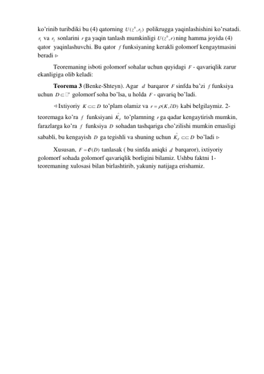 ko’rinib turibdiki bu (4) qatorning 
0
2
(
,
)
U z
r  polikrugga yaqinlashishini ko’rsatadi. 
1r  va 2r  sonlarini r ga yaqin tanlash mumkinligi 
( 0
U z , )
r ning hamma joyida (4) 
qator  yaqinlashuvchi. Bu qator f funksiyaning kerakli golomorf kengaytmasini 
beradi  
 
Teoremaning isboti golomorf sohalar uchun quyidagi F - qavariqlik zarur 
ekanligiga olib keladi: 
 
Teorema 3 (Benke-Shteyn). Agar  d  barqaror F sinfda ba’zi f funksiya 
uchun 
D  n
 golomorf soha bo’lsa, u holda F - qavariq bo’ladi. 
 
Ixtiyoriy K
 D
 to’plam olamiz va 
(
,
)
r
K
D
 

 kabi belgilaymiz. 2-
teoremaga ko’ra f  funksiyani 
F
K
  to’plamning r ga qadar kengaytirish mumkin, 
farazlarga ko’ra f  funksiya D  sohadan tashqariga cho’zilishi mumkin emasligi 
sababli, bu kengayish D  ga tegishli va shuning uchun 
KF
D


 bo’ladi 
 
 
Xususan, 
(
)
F
 O D
 tanlasak ( bu sinfda aniqki d  barqaror), ixtiyoriy 
golomorf sohada golomorf qavariqlik borligini bilamiz. Ushbu faktni 1-
teoremaning xulosasi bilan birlashtirib, yakuniy natijaga erishamiz. 
 
  
               
 
 
 
