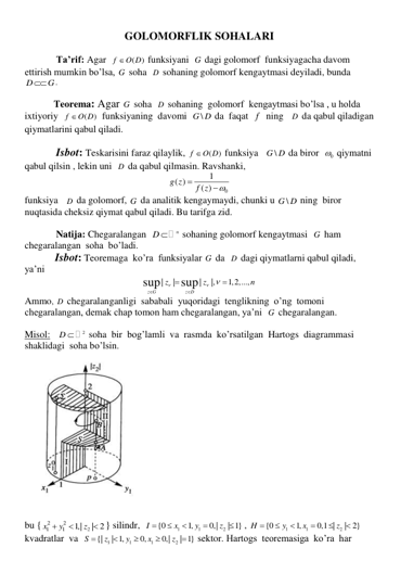 GOLOMORFLIK SOHALARI 
 
             Ta’rif: Agar  
(
)
f
O D
 funksiyani  G  dagi golomorf  funksiyagacha davom 
ettirish mumkin bo’lsa, G  soha  D  sohaning golomorf kengaytmasi deyiladi, bunda 
D
G
. 
 
            Teorema: Agar G  soha  D  sohaning  golomorf  kengaytmasi bo’lsa , u holda 
ixtiyoriy  
(
)
f
O D
  funksiyaning  davomi  
\
G D  da  faqat  f   ning   D  da qabul qiladigan 
qiymatlarini qabul qiladi. 
 
             Isbot: Teskarisini faraz qilaylik, 
(
)
f
O D
 funksiya   
\
G D  da biror  
0
  qiymatni 
qabul qilsin , lekin uni  D  da qabul qilmasin. Ravshanki, 
0
1
( )
( )
g z
f z



 
funksiya   D  da golomorf, G  da analitik kengaymaydi, chunki u 
\
G D  ning  biror 
nuqtasida cheksiz qiymat qabul qiladi. Bu tarifga zid. 
 
             Natija: Chegaralangan  
n
D 
 sohaning golomorf kengaytmasi  G  ham 
chegaralangan  soha  bo’ladi. 
           Isbot: Teoremaga  ko’ra  funksiyalar G  da  D  dagi qiymatlarni qabul qiladi, 
ya’ni 
|
|
|
|,
1,2,...,
sup
sup
z G
z D
z
z
n

 




 
Ammo, D  chegaralanganligi  sababali  yuqoridagi  tenglikning  o’ng  tomoni  
chegaralangan, demak chap tomon ham chegaralangan, ya’ni  G  chegaralangan.  
 
Misol:  
2
  D 
 soha  bir  bog’lamli  va  rasmda  ko’rsatilgan  Hartogs  diagrammasi 
shaklidagi  soha bo’lsin. 
 
 
 
 
bu {
2
2
2
1
1
1,|
| 2
x
y
z


 } silindr,  
1
1
2
{0
1,
0,|
| 1}
I
x
y
z





 , 
1
1
2
{0
1,
0,1 |
| 2}
H
y
x
z






 
kvadratlar  va  
1
1
1
2
{|
| 1,
0,
0,|
| 1}
S
z
y
x
z





 sektor. Hartogs  teoremasiga  ko’ra  har   
