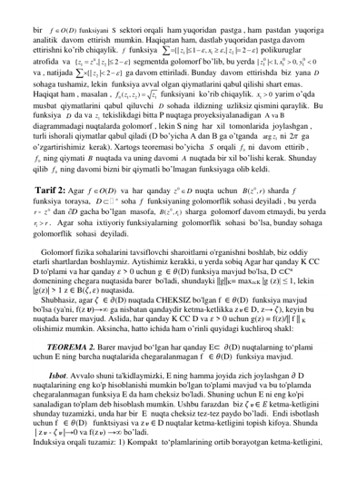 bir   
(
)
f
O D
 funksiyani  S  sektori orqali  ham yuqoridan  pastga , ham  pastdan  yuqoriga   
analitik  davom  ettirish  mumkin. Haqiqatan ham, dastlab yuqoridan pastga davom 
ettirishni ko’rib chiqaylik. f  funksiya  
1
1
2
{|
| 1
,
,|
| 2
}
z
x
z




 




 polikuruglar  
atrofida  va  
0
1
2
{
,|
| 2
}
z
z
z




 segmentda golomorf bo’lib, bu yerda 
0
0
0
1
1
1
|
| 1,
0,
0
z
x
y


  
va , natijada 
{| 2
| 2
}
z





 ga davom ettiriladi. Bunday  davom  ettirishda  biz  yana D  
sohaga tushamiz, lekin  funksiya avval olgan qiymatlarini qabul qilishi shart emas. 
Haqiqat ham , masalan , 
0
1
2
1
( ,
z z )
z
f

 funksiyani  ko’rib chiqaylik. 
1
x  0
 yarim o’qda 
musbat  qiymatlarini  qabul  qiluvchi  D  sohada  ildizning  uzliksiz qismini qaraylik.  Bu 
funksiya  D  da va 
1z  tekislikdagi bitta P nuqtaga proyeksiyalanadigan  A va B 
diagrammadagi nuqtalarda golomorf , lekin S ning  har  xil  tomonlarida  joylashgan ,  
turli ishorali qiymatlar qabul qiladi (D bo’yicha A dan B ga o’tganda  
1
arg z  ni 2  ga 
o’zgartirishimiz  kerak). Xartogs teoremasi bo’yicha  S  orqali 
0f  ni  davom  ettirib , 
0f  ning qiymati B nuqtada va uning davomi A nuqtada bir xil bo’lishi kerak. Shunday 
qilib 
0f  ning davomi bizni bir qiymatli bo’lmagan funksiyaga olib keldi. 
 
 Tarif 2: Agar 
( )
f
O D
  va  har  qanday 
0
z D
 nuqta  uchun  
( 0,
r)
B z
 sharda f  
funksiya  toraysa,  
n
D 
 soha f  funksiyaning golomorflik sohasi deyiladi , bu yerda  
r - 
0z  dan D
  gacha bo’lgan  masofa, 
0
1
 (
B z , )
r  sharga  golomorf davom etmaydi, bu yerda  
1r
r
 .   Agar  soha  ixtiyoriy funksiyalarning  golomorflik  sohasi  bo’lsa, bunday sohaga 
golomorflik  sohasi  deyiladi. 
 
    Golomorf fizika sohalarini tavsiflovchi sharoitlarni o'rganishni boshlab, biz oddiy 
etarli shartlardan boshlaymiz. Aytishimiz kerakki, u yerda sobiq Agar har qanday K CC 
D to'plami va har qanday 𝜀 > 0 uchun g  ∈ 𝜃(D) funksiya mavjud bo'lsa, D ⊂Cn  
domenining chegara nuqtasida barer  bo'ladi, shundayki ||g||K= maxzcK |g (z)| ≤ 1, lekin 
|g(z)| > 1 z ∈ B(𝜁, 𝜀) nuqtasida.  
    Shubhasiz, agar 𝜁  ∈ 𝜕(D) nuqtada CHEKSIZ bo'lgan f  ∈ 𝜃(D)  funksiya mavjud 
bo'lsa (ya'ni, f(z 𝝊)→∞ ga nisbatan qandaydir ketma-ketlikka z 𝝊 ∈ D, z→ 𝜁), keyin bu 
nuqtada barer mavjud. Aslida, har qanday K CC D va 𝜀 > 0 uchun g(z) = f(z)/|| f || K 
olishimiz mumkin. Aksincha, hatto ichida ham o’rinli quyidagi kuchliroq shakl:  
      
       TEOREMA 2. Barer mavjud boʻlgan har qanday E⊂  𝜕(D) nuqtalarning toʻplami 
uchun E ning barcha nuqtalarida chegaralanmagan f   ∈ 𝜃(D)  funksiya mavjud. 
    
        Isbot. Avvalo shuni ta'kidlaymizki, E ning hamma joyida zich joylashgan 𝜕 D 
nuqtalarining eng ko'p hisoblanishi mumkin bo'lgan to'plami mavjud va bu to'plamda 
chegaralanmagan funksiya E da ham cheksiz bo'ladi. Shuning uchun E ni eng ko'pi 
sanaladigan to'plam deb hisoblash mumkin. Ushbu farazdan  biz 𝜁 𝝊 ∈ 𝐸 ketma-ketligini 
shunday tuzamizki, unda har bir  E  nuqta cheksiz tez-tez paydo bo’ladi.  Endi isbotlash 
uchun f   ∈ 𝜃(D)   funktsiyasi va z 𝝊 ∈ D nuqtalar ketma-ketligini topish kifoya. Shunda 
 | z 𝝊 - 𝜁 𝝊 |→0 va f(z 𝝊) →∞ bo’ladi. 
Induksiya orqali tuzamiz: 1) Kompakt  to‘plamlarining ortib borayotgan ketma-ketligini,  
