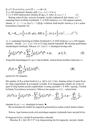 K 𝝊 CC D ya’ni D ni, ya’ni ∪ 𝝊 = 𝟏 ∞K= D,  
2) z 𝝊 ∈D nuqtalarini shunday qilib  | z 𝝊 - 𝜁 𝝊 | < 1/ 𝝊 va  
3 ) f 𝝊 ∈ 𝜃(D) funktsiyalari shunday ||f 𝝊||K 𝝊 ≤1, lekin  |f 𝝊 (𝒛 𝝊) | > 1.                (2) 
     Buning uchun D dan  ixtiyoriy kompakt  kichik to'plamni K deb olamiz va 𝜁 1 
nuqtadagi barer ta'rifidan foydalanib  f 1 ∈ 𝜃(D) funksiya va z¹ ∈D nuqtani topamiz, 
shunda  |z¹ - 𝜁 ¹ < 1 va  |f₁(z¹) | > 1≥||f1||K1 to'ldirish. Endi deylik  barcha 𝜇 ≤ 𝝊-1 uchun 
konstruksiya bajarildi, biz 
 
 
 
va  𝜁 𝝊 nuqtadagi barerning ta’rifidan foydalanib f 𝝊 ∈ 𝜃(D) funksiya va z 𝝊 ∈D nuqtani 
topamiz,  shunda   | z 𝝊 - 𝜁 𝝊 |< 1/ 𝝊 va (2) dagi shartlar bajariladi. Bu bizning qurilishimiz 
mumkinligini isbotlaydi. Nihoyat, | f 𝝊  (𝑧) 𝝊 | > 1 ekanligini hisobga olib, 
 
Tengsizlik bajariladigan P 𝝊 (p₁=1 dan boshlab)  natural ketma-ketlikni tanlaymiz va 
 
 
qatorni ko’rib chiqamiz. 
 
Har qanday z∈ K 𝜇 uchun bizda 𝝊 ≥ 𝜇  da| f 𝝊 (z)| ≤1 bor, shuning uchun (4) qator K ga 
bir xilda yaqinlashadi. K 𝜇 kompakt ravishda  D ni chiqarganligi sababli ,bu yerda (4) 
qator D ning hamma joyida yaqinlashadi va uning yig'indisi f  ∈ 𝜃(D)  (qarang. 5-kichik 
bo'limda Veyershtrass teoremasi). Nihoyat, har qanday 𝜇 =1,2,... uchun bizda  
 
 
shundan f(z 𝜇) ) →∞  ekanligini ko'ramiz. ►  
     Bu teoremadan biz darhol do magistral golomorfiyasi uchun yetarli shartni olamiz: 
 
     Xulosa. Agar hamma joyda zich joylashgan nuqtalar to'plamida barer mavjud bo'lsa 
 
D chegarasi bo'lsa, u holda D golomorfiya sohasidir. 
Masalan, B = {|z|< R} C Cn to'p chegarasining har bir nuqtasida  mavjud, chunki  
