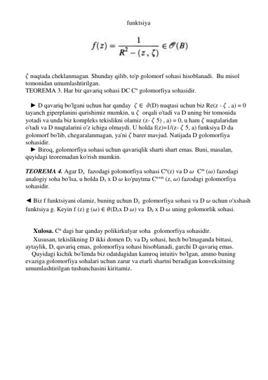 funktsiya 
 
 
 
 
𝜁 nuqtada cheklanmagan. Shunday qilib, to'p golomorf sohasi hisoblanadi.  Bu misol 
tomonidan umumlashtirilgan. 
TEOREMA 3. Har bir qavariq sohasi DC Cn golomorfiya sohasidir. 
 
   ► D qavariq bo'lgani uchun har qanday  𝜁 ∈  𝜕(D) nuqtasi uchun biz Re(z - 𝜁 , a) = 0 
tayanch giperplanini qurishimiz mumkin, u 𝜁  orqali o'tadi va D uning bir tomonida 
yotadi va unda biz kompleks tekislikni olamiz (z- 𝜁 5) , a) = 0, u ham 𝜁 nuqtalaridan 
o'tadi va D nuqtalarini o'z ichiga olmaydi. U holda f(z)=1/(z- 𝜁 5, a) funksiya D da 
golomorf bo'lib, chegaralanmagan, ya'ni 𝜁 barer mavjud. Natijada D golomorfiya 
sohasidir.       
   ► Biroq, golomorfiya sohasi uchun qavariqlik sharti shart emas. Buni, masalan, 
quyidagi teoremadan ko'rish mumkin. 
 
TEOREMA 4. Agar Dz  fazodagi golomorfiya sohasi Cn(z) va D 𝜔  Cm (𝜔) fazodagi 
analogiy soha bo'lsa, u holda Dz x D 𝜔 ko'paytma Cn+m (z, 𝜔) fazodagi golomorfiya 
sohasidir.  
 
◄ Biz f funktsiyani olamiz, buning uchun Dz  golomorfiya sohasi va D 𝜔 uchun o'xshash 
funktsiya g. Keyin f (z) g (𝜔) ∈ 𝜃(Dzx D 𝜔) va  Dz x D 𝜔 uning golomorlik sohasi. 
 
 
     Xulosa. Cn dagi har qanday polikirkulyar soha  golomorfiya sohasidir. 
     Xususan, tekislikning D ikki domen D1 va D₂ sohasi, hech bo'lmaganda bittasi, 
aytaylik, D, qavariq emas, golomorfiya sohasi hisoblanadi, garchi D qavariq emas. 
    Quyidagi kichik bo'limda biz odatdagidan kamroq intuitiv bo'lgan, ammo buning 
evaziga golomorfiya sohalari uchun zarur va etarli shartni beradigan konveksitning 
umumlashtirilgan tushunchasini kiritamiz. 
 
