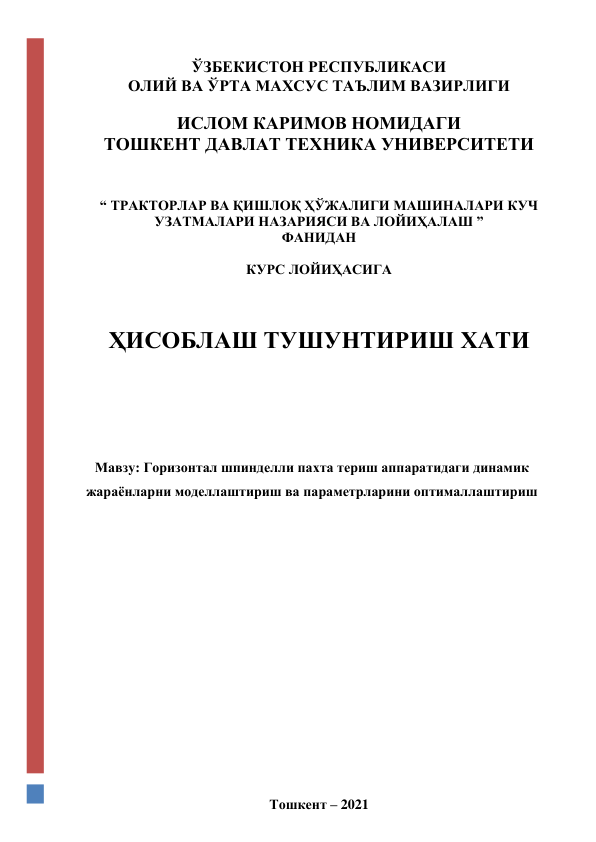  
 
 
ЎЗБЕКИСТОН РЕСПУБЛИКАСИ  
ОЛИЙ ВА ЎРТА МАХСУС ТАЪЛИМ ВАЗИРЛИГИ 
 
ИСЛОМ КАРИМОВ НОМИДАГИ 
ТОШКЕНТ ДАВЛАТ ТЕХНИКА УНИВЕРСИТЕТИ 
 
 
“ ТРАКТОРЛАР ВА ҚИШЛОҚ ҲЎЖАЛИГИ МАШИНАЛАРИ КУЧ 
УЗАТМАЛАРИ НАЗАРИЯСИ ВА ЛОЙИҲАЛАШ ”  
ФАНИДАН 
 
КУРС ЛОЙИҲАСИГА 
 
 
 
ҲИСОБЛАШ ТУШУНТИРИШ ХАТИ  
 
 
 
 
 
Мавзу: Горизонтал шпинделли пахта териш аппаратидаги динамик 
жараёнларни моделлаштириш ва параметрларини оптималлаштириш 
 
 
 
 
 
 
 
 
 
 
 
 
 
 
 
 
 
 
Тошкент – 2021 
 
