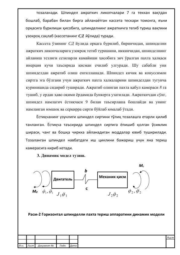  
тозаланади. Шпиндел ажраткич ликопчалари 7 га теккан вақтдан 
бошлаб, барабан билан бирга айланаётган кассета тескари томонга, яъни 
орқасига бурилиши ҳисобига, шпинделнинг ажраткичга тегиб туриш вақтини 
узокроқ сақлаб (кассетанинг СД  йўлида) туради. 
Кассета ўзининг СД йулида орқага бурилиб, биринчидан, шпинделни 
ажраткич ликопчаларига узокроқ тегиб туришини, иккинчидан, шпинделнинг 
айланиш тезлиги сезиларли камайиши ҳисобига зич ўралган пахта ҳалқаси 
инерция кучи таъсирида қисман ечилиб улгуради. Шу сабабли уни 
шпинделдан ажратиб олиш енгиллашади. Шпиндел кичик ва конуссимон 
сиртга эга бўлгани учун ажраткич пахта халкаларини шпинделдан тугунча 
куринишида сидириб туширади. Ажратиб олинган пахта қабул камераси 8 га 
тушиб, у ердан ҳаво оқими ёрдамида бункерга узатилади. Ажраткичдан сўнг, 
шпиндел намлагич ёстиқчаси 9 билан таъсирлаша бошлайди ва унинг 
намланган юмшоқ ва серқирра сирти бўйлаб юмалаб ўтади. 
Ёстиқчанинг узунлиги шпиндел сиртини тўлиқ тозалашга етарли қилиб 
танланган. Ёстиқча таъсирида шпиндел сиртига ёпишиб қолган ўсимлик 
шираси, чанг ва бошқа чиркка айланадиган моддалар ювиб туширилади. 
Тозаланган шпиндел навбатдаги иш циклини бажариш учун яна териш 
камерасига кириб кетади. 
3. Динамик модел тузиш. 
 
 
 
 
 
 
 
Расм-2 Горизонтал шпинделли пахта териш аппаратини динамик модели 
 
 
 
Изм. 
Лист 
Документ № 
Подп. 
Дата 
Лист 
 
 
 
 
 
Двигатель 
Механик қисм  
 
 
 
 
c 
b 
Мд   
Мc   
 
