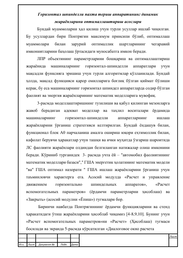  
 
 
Горизонтал шпинделли пахта териш аппаратининг динамик 
жараёнларини оптималлаштириш асослари 
Бундай муаммоларни ҳал қилиш учун турли усуллар ишлаб чиқилган. 
Бу усуллардан бири Понтрягин максимум принсипи бўлиб, оптималлаш 
муаммолари 
билан 
зарурий 
оптималлик 
шартларининг 
чегаравий 
имкониятларини баҳолаш ўртасидаги муносабатга имкон беради. 
ЛПР объектининг параметрларини бошқариш ва оптималлаштириш 
жараёнида 
машиналарнинг 
горизонтал-шпинделли 
аппаратлари 
учун 
мақсадли функсияга эришиш учун турли алгоритмлар қўлланилади. Бундай 
ҳолда, мақсад функцияси қарор омилларига боғлиқ бўлган қиймат бўлиши 
керак, бу еса машиналарнинг горизонтал шпиндел аппаратларда содир бўлган 
фаолият ва энергия жараёнларининг математик моделларига мувофиқ. 
3-расмда моделлаштиришнинг тузилиши ва қабул қилинган мезонларга 
жавоб берадиган адекват моделлар ва таҳлил воситалари ёрдамида 
машиналарнинг 
горизонтал-шпинделли 
аппаратларнинг 
ишлаш 
жараёнларини ўрганиш стратегияси келтирилган. Бундай ёндашув билан, 
функционал блок А0 парчаланиш амалга ошириш юқори еҳтимоллик билан, 
кафолат берувчи ҳаракатлар учун ташқи ва ички муҳитда ўзгариш шароитида 
ЛC фаолияти жараёнлари олдиндан белгиланган натижалар олиш имконини 
беради. Кўриниб турганидек  3- расмда учта ёй – "автомобил фаолиятининг 
математик моделлари базаси"," ГША энергетик ҳолатининг математик модели 
"ва" ГША оптимал назорати " ГША ишлаш жараёнларини ўрганиш учун 
таъминловчи характерга ега. Асосий модулда «Расчет и управление 
движением 
горизонтально 
шпиндельных 
аппаратов», 
«Расчет 
вспомогательных параметров» (ёрдамчи параметрларни ҳисоблаш) ва 
«Закрыть» (асосий модулни «Ёпиш») тугмалари бор. 
 Биринчи навбатда Понтрягиннинг ёрдамчи функцияларини ва стенд 
ҳаракатидаги ўтиш жараёнларини ҳисоблаб чиқамиз [4-8,9,10]. Бунинг учун 
«Расчет вспомогательных параметров»ни «Расчет» (Ҳисоблаш) тугмаси 
босилади ва экранда 5-расмда кўрсатилган «Диалоговое окно расчета  
 
 
 
Изм. 
Лист 
Документ № 
Подп. 
Дата 
Лист 
 
 
 
