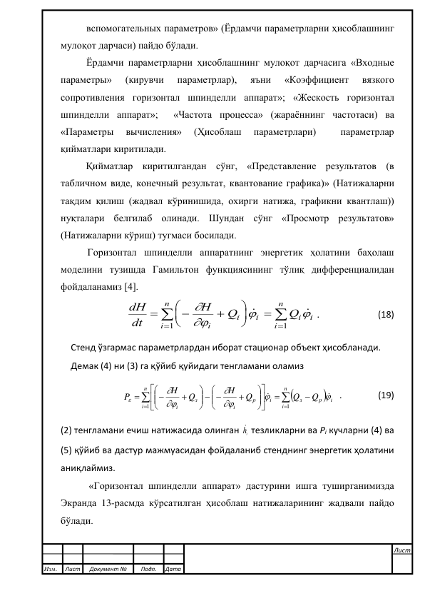  
вспомогательных параметров» (Ёрдамчи параметрларни ҳисоблашнинг 
мулоқот дарчаси) пайдо бўлади. 
Ёрдамчи параметрларни ҳисоблашнинг мулоқот дарчасига «Входные 
параметры» 
(кирувчи 
параметрлар), 
яъни 
«Коэффициент 
вязкого 
сопротивления горизонтал шпинделли аппарат»; «Жескость горизонтал 
шпинделли аппарат»;  «Частота процесса» (жараённинг частотаси) ва  
«Параметры 
вычисления» 
(Ҳисоблаш 
параметрлари) 
 
параметрлар 
қийматлари киритилади.  
Қийматлар киритилгандан сўнг, «Представление результатов (в 
табличном виде, конечный результат, квантование графика)» (Натижаларни 
тақдим қилиш (жадвал кўринишида, охирги натижа, графикни квантлаш)) 
нуқталари белгилаб олинади. Шундан сўнг «Просмотр результатов» 
(Натижаларни кўриш) тугмаси босилади. 
Горизонтал шпинделли аппаратнинг энергетик ҳолатини баҳолаш 
моделини тузишда Гамильтон функциясининг тўлиқ дифференциалидан 
фойдаланамиз [4].   
     dH
dt
H
Q
Q
i
i
i
i
i
i
n
i
n


















1
1
.                          (18) 
Стенд ўзгармас параметрлардан иборат стационар объект ҳисобланади. 
Демак (4) ни (3) га қўйиб қуйидаги тенгламани оламиз 





















  








n
i
i
р
з
i
n
i
р
i
з
i
Q
Q
Q
H
Q
H
P
1
1









  .                (19) 
(2) тенгламани ечиш натижасида олинган 
ih  тезликларни ва Рi кучларни (4) ва 
(5) қўйиб ва дастур мажмуасидан фойдаланиб стенднинг энергетик ҳолатини 
аниқлаймиз.  
 «Горизонтал шпинделли аппарат» дастурини ишга туширганимизда 
Экранда 13-расмда кўрсатилган ҳисоблаш натижаларининг жадвали пайдо 
бўлади. 
 
 
 
 
Изм. 
Лист 
Документ № 
Подп. 
Дата 
Лист 
 
 
 
