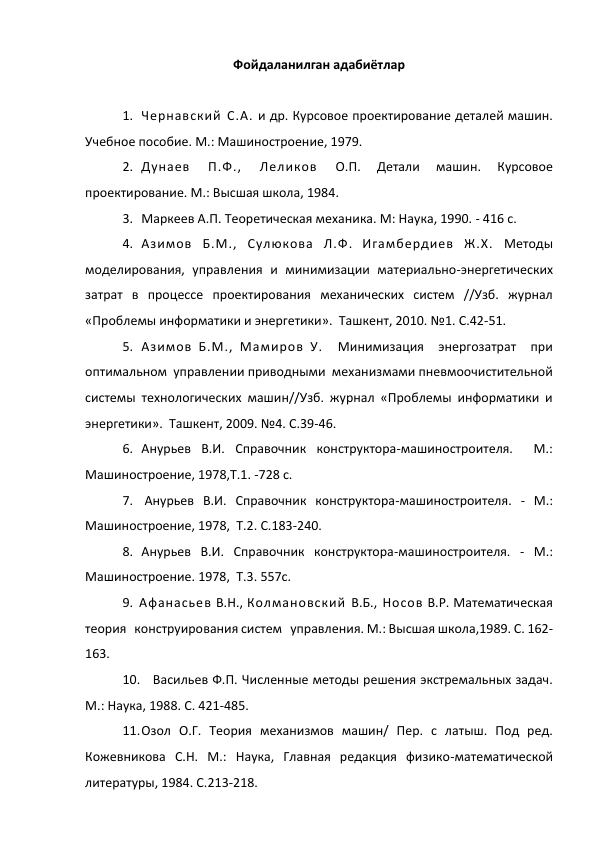  
 
Фойдаланилган адабиётлар 
 
1. Чернавский С.А. и др. Курсовое проектирование деталей машин. 
Учебное пособие. М.: Машиностроение, 1979. 
2. Дунаев 
П.Ф., 
Леликов 
О.П. 
Детали 
машин. 
Курсовое 
проектирование. М.: Высшая школа, 1984.  
3. Маркеев А.П. Теоретическая механика. М: Наука, 1990. - 416 с. 
4. Азимов Б.М., Сулюкова Л.Ф. Игамбердиев Ж.Х. Методы 
моделирования, управления и минимизации материально-энергетических 
затрат в процессе проектирования механических систем //Узб. журнал 
«Проблемы информатики и энергетики».  Ташкент, 2010. №1. С.42-51.  
5. Азимов Б.М., Мамиров У.   Минимизация   энергозатрат   при 
оптимальном  управлении приводными  механизмами пневмоочистительной  
системы технологических машин//Узб. журнал «Проблемы информатики и 
энергетики».  Ташкент, 2009. №4. С.39-46.  
6. Анурьев В.И. Справочник конструктора-машиностроителя.  М.: 
Машиностроение, 1978,Т.1. -728 с. 
7.  Анурьев В.И. Справочник конструктора-машиностроителя. - М.: 
Машиностроение, 1978,  Т.2. С.183-240.  
8. Анурьев В.И. Справочник конструктора-машиностроителя. - М.: 
Машиностроение. 1978,  Т.3. 557с. 
9. Афанасьев В.Н., Колмановский В.Б., Носов В.Р. Математическая   
теория   конструирования систем   управления. М.: Высшая школа,1989. С. 162-
163. 
10. Васильев Ф.П. Численные методы решения экстремальных задач. 
М.: Наука, 1988. С. 421-485. 
11. Озол О.Г. Теория механизмов машин/ Пер. с латыш. Под ред. 
Кожевникова С.Н. М.: Наука, Главная редакция физико-математической 
литературы, 1984. С.213-218. 
 
