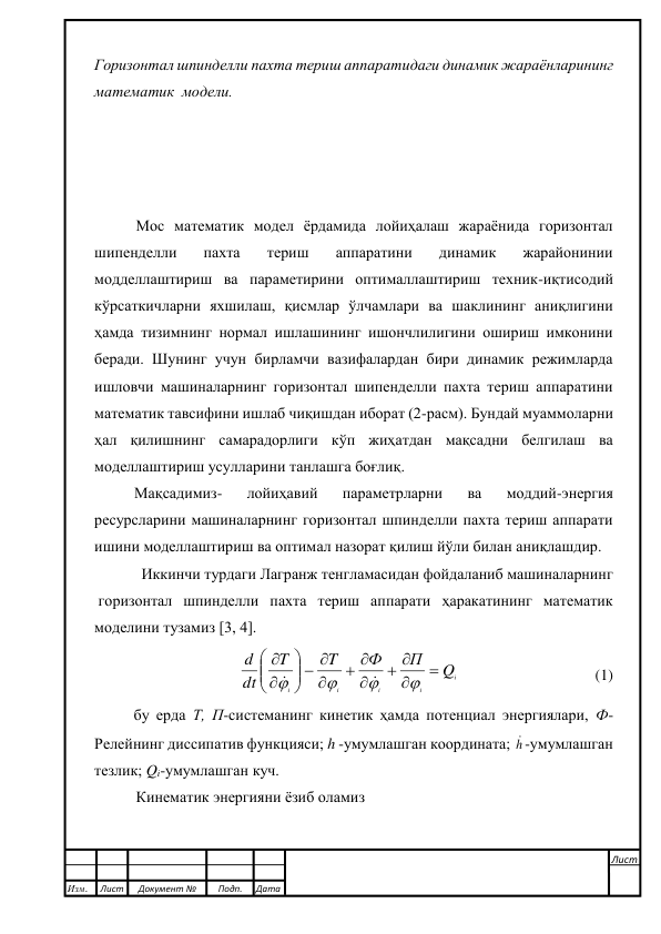  
 
 
Горизонтал шпинделли пахта териш аппаратидаги динамик жараёнларининг 
математик  модели.  
 
 
 
 
Мос математик модел ёрдамида лойиҳалаш жараёнида горизонтал 
шипенделли 
пахта 
териш 
аппаратини 
динамик 
жарайонинии 
модделлаштириш ва параметирини оптималлаштириш техник-иқтисодий 
кўрсаткичларни яхшилаш, қисмлар ўлчамлари ва шаклининг аниқлигини 
ҳамда тизимнинг нормал ишлашининг ишончлилигини ошириш имконини 
беради. Шунинг учун бирламчи вазифалардан бири динамик режимларда 
ишловчи машиналарнинг горизонтал шипенделли пахта териш аппаратини 
математик тавсифини ишлаб чиқишдан иборат (2-расм). Бундай муаммоларни 
ҳал қилишнинг самарадорлиги кўп жиҳатдан мақсадни белгилаш ва 
моделлаштириш усулларини танлашга боғлиқ.  
Мақсадимиз- 
лойиҳавий 
параметрларни 
ва 
моддий-энергия 
ресурсларини машиналарнинг горизонтал шпинделли пахта териш аппарати 
ишини моделлаштириш ва оптимал назорат қилиш йўли билан аниқлашдир. 
 Иккинчи турдаги Лагранж тенгламасидан фойдаланиб машиналарнинг  
 горизонтал шпинделли пахта териш аппарати ҳаракатининг математик 
моделини тузамиз [3, 4]. 
i
i
i
i
i
Q
П
Ф
T
T
dt
d


 

 

  













                                   (1) 
бу ерда Т, П-системанинг кинетик ҳамда потенциал энергиялари, Ф-
Релейнинг диссипатив функцияси; h -умумлашган координата; h -умумлашган 
тезлик; Qi-умумлашган куч. 
Кинематик энергияни ёзиб оламиз 
 
 
 
 
Изм. 
Лист 
Документ № 
Подп. 
Дата 
Лист 
 
 
 
