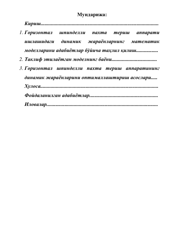  
 
Мундарижа: 
Кириш........................................................................................... 
1. Горизонтал 
шпинделли 
пахта 
териш 
аппарати 
ишлашидаги 
динамик 
жараёнларнинг 
математик  
моделларини адабиётлар бўйича таҳлил қилиш................. 
2. Таклиф этилаётган моделнинг баёни................................... 
3. Горизонтал шпинделли пахта териш аппаратининг 
динамик жараёнларини оптималлаштириш асослари..... 
Хулоса........................................................................................... 
Фойдаланилган адабиётлар.....................................................  
Иловалар...................................................................................... 
 
 
 
 
 
 
 
 
 
 
 
 
 
 
 
 
 
 
 
 
 
 
 
 
 
 
 
 
 
 
 
 
 
 
 
 
 
 
 
 
 
