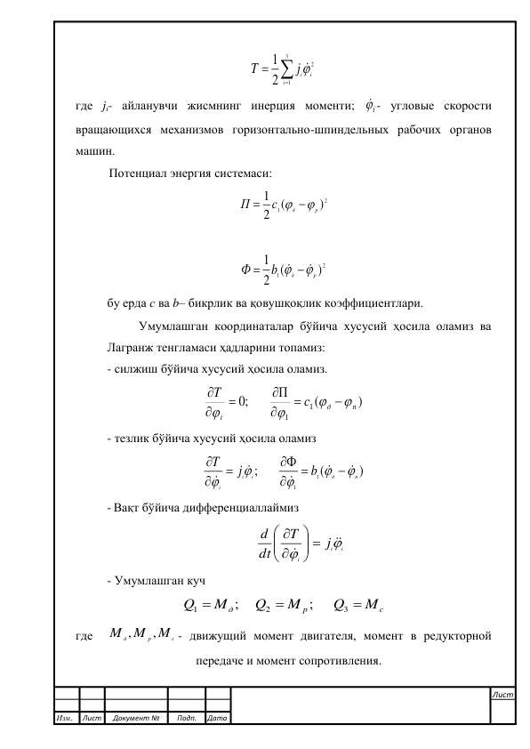  
 



3
1
2
2
1
i
ij i
T
  
где ji- айланувчи жисмнинг инерция моменти; 
i - угловые скорости 
вращающихся механизмов горизонтально-шпиндельных рабочих органов 
машин. 
Потенциал энергия системаси: 
2
1
)
(
2
1
р
д
с
П
 

 
 
2
1
)
(
2
1
р
д
b
Ф


  

 
 
бу ерда с ва b– бикрлик ва қовушқоқлик коэффициентлари. 
Умумлашган координаталар бўйича хусусий ҳосила оламиз ва 
Лагранж тенгламаси ҳадларини топамиз: 
- силжиш бўйича хусусий ҳосила оламиз. 
)
(
;0        П
1
1
п
д
i
с
T











 
- тезлик бўйича хусусий ҳосила оламиз 
)
(
;       Ф
1
1
п
д
i
i
i
b
j
T

















 
- Вақт бўйича дифференциаллаймиз  
i
i
i
j
T
dt
d




 







 
- Умумлашган куч 
c
p
д
M
Q
M
Q
M
Q



3
2
1
;      
;     
 
где  
c
p
д
M
M
M
,
,
- движущий момент двигателя, момент в редукторной 
передаче и момент сопротивления.  
 
 
 
Изм. 
Лист 
Документ № 
Подп. 
Дата 
Лист 
 
 
 
