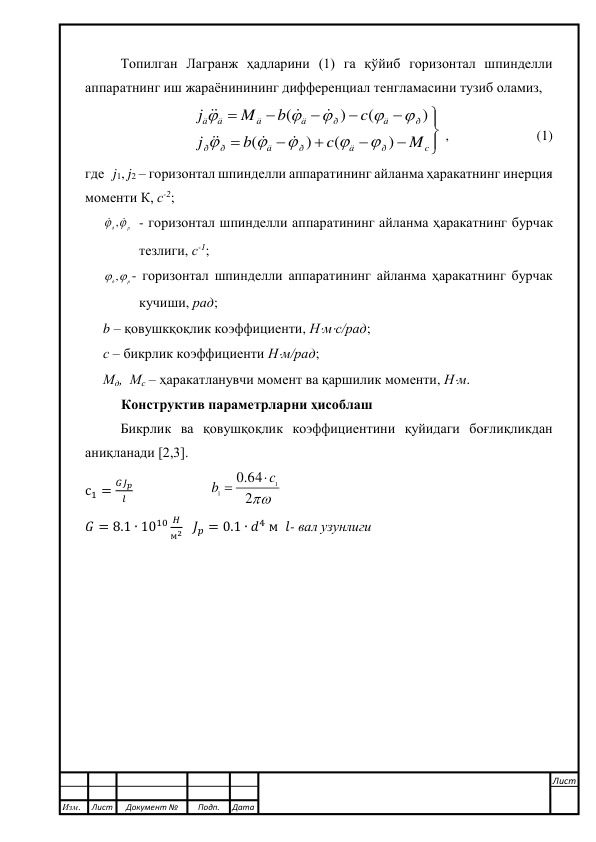  
 
Топилган Лагранж ҳадларини (1) га қўйиб горизонтал шпинделли 
аппаратнинг иш жараёнинининг дифференциал тенгламасини тузиб оламиз, 













c
ð
ä
ð
ä
ð
ð
ð
ä
ð
ä
ä
ä
ä
M
c
b
j
c
b
M
j
)
(
)
(
)
(
)
(
















 ,                         (1) 
где   j1, j2 – горизонтал шпинделли аппаратининг айланма ҳаракатнинг инерция 
моменти К, с-2; 
д р
 , 
 - горизонтал шпинделли аппаратининг айланма ҳаракатнинг бурчак 
тезлиги, с-1;  
д р
 ,
- горизонтал шпинделли аппаратининг айланма ҳаракатнинг бурчак 
кучиши, рад;  
b – қовушкқоқлик коэффициенти, Нмс/рад; 
с – бикрлик коэффициенти Нм/рад;   
Мд,  Мс – ҳаракатланувчи момент ва қаршилик моменти, Нм. 
Конструктив параметрларни ҳисоблаш 
Бикрлик ва қовушқоқлик коэффициентини қуйидаги боғлиқликдан 
аниқланади [2,3]. 
с1 =
𝐺𝐽𝑝
𝑙                       
2
.0 64
1
1
c
b


 
𝐺 = 8.1 ∙ 1010 𝐻
м2   𝐽𝑝 = 0.1 ∙ 𝑑4 м  𝑙- вал узунлиги 
 
 
 
 
 
 
 
 
 
 
 
 
Изм. 
Лист 
Документ № 
Подп. 
Дата 
Лист 
 
 
 
