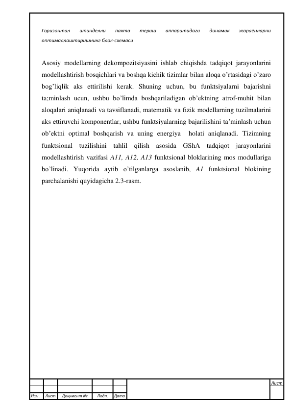  
 
Горизонтал 
шпинделли 
пахта 
териш 
аппаратидаги 
динамик 
жараёнларни 
оптималлаштиришнинг блок-схемаси 
 
Asosiy modellarning dekompozitsiyasini ishlab chiqishda tadqiqot jarayonlarini 
modellashtirish bosqichlari va boshqa kichik tizimlar bilan aloqa o’rtasidagi o’zaro 
bog’liqlik aks ettirilishi kerak. Shuning uchun, bu funktsiyalarni bajarishni 
ta;minlash ucun, ushbu bo’limda boshqariladigan ob’ektning atrof-muhit bilan 
aloqalari aniqlanadi va tavsiflanadi, matematik va fizik modellarning tuzilmalarini 
aks ettiruvchi komponentlar, ushbu funktsiyalarning bajarilishini ta’minlash uchun 
ob’ektni optimal boshqarish va uning energiya  holati aniqlanadi. Tizimning 
funktsional tuzilishini tahlil qilish asosida GShA tadqiqot jarayonlarini 
modellashtirish vazifasi A11, A12, A13 funktsional bloklarining mos modullariga 
bo’linadi. Yuqorida aytib o’tilganlarga asoslanib, A1 funktsional blokining 
parchalanishi quyidagicha 2.3-rasm. 
 
 
 
 
 
 
 
 
 
 
 
 
 
 
 
 
 
Изм.  
Лист 
Документ № 
Подп. 
Дата 
Лист 
 
 
 
